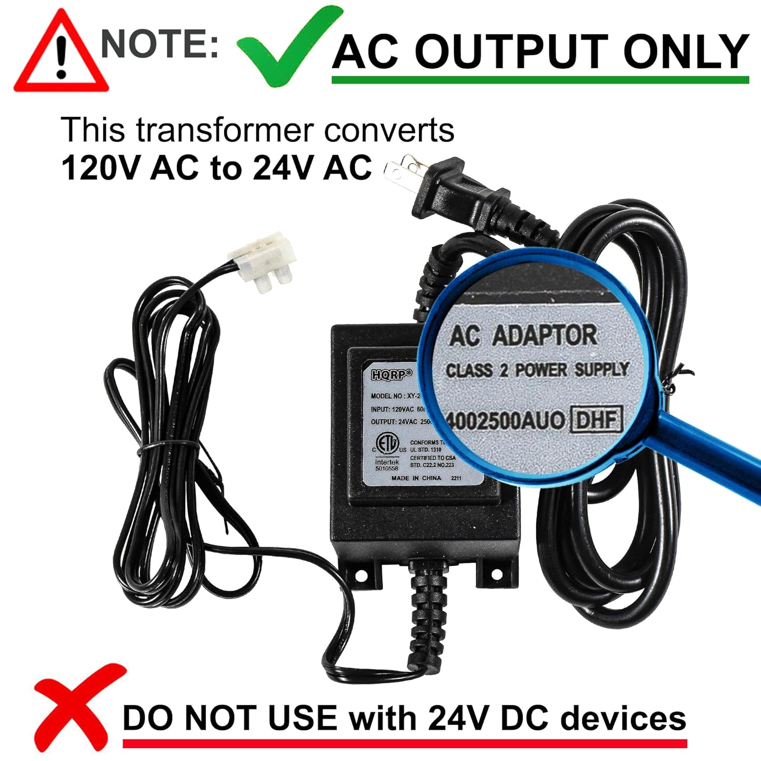 ! NOTE: AC OUTPUT ONLY  
This transformer converts 120V AC to 24V AC  

AC ADAPTOR  
CLASS 2 POWER SUPPLY  
MODEL NC XT-3  
INPUT: 120VAC  
OUTPUT: 24VAC 250mA  
4002500AUO  
DHF  
ETL  
COMOS  
LS  
A  
SIE  
10  
TEIE  
intera  
3S  
d  
SN  
A  
MALN  
I  
CIRNA  
aT  

DO NOT USE with 24V DC devices