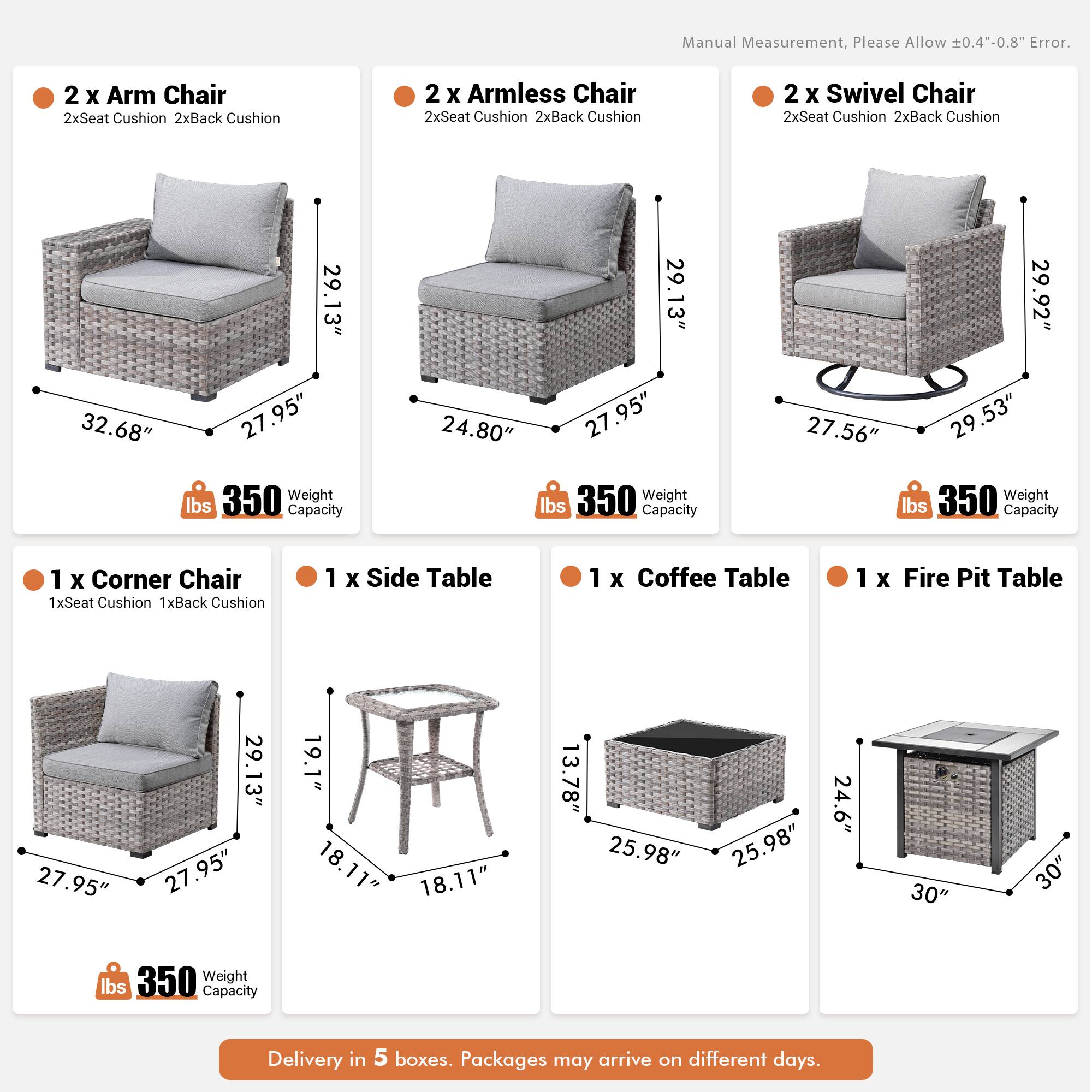 Manual Measurement, Please Allow 0.4"-0.8" Error.

- 2 x Arm Chair
  - 2xSeat Cushion
  - 2xBack Cushion
  - 32.68" x 29.13" x 27.95"
  - 350 lbs Weight Capacity

- 2 x Armless Chair
  - 2xSeat Cushion
  - 2xBack Cushion
  - 29.13" x 27.95" x 24.80"
  - 350 lbs Weight Capacity

- 2 x Swivel Chair
  - 2xSeat Cushion
  - 2xBack Cushion
  - 29.92" x 27.56" x 29.53"
  - 350 lbs Weight Capacity

- 1 x Corner Chair
  - 1xSeat Cushion
  - 1xBack Cushion
  - 29.13" x 27.95" x 27.95"
  - 350 lbs Weight