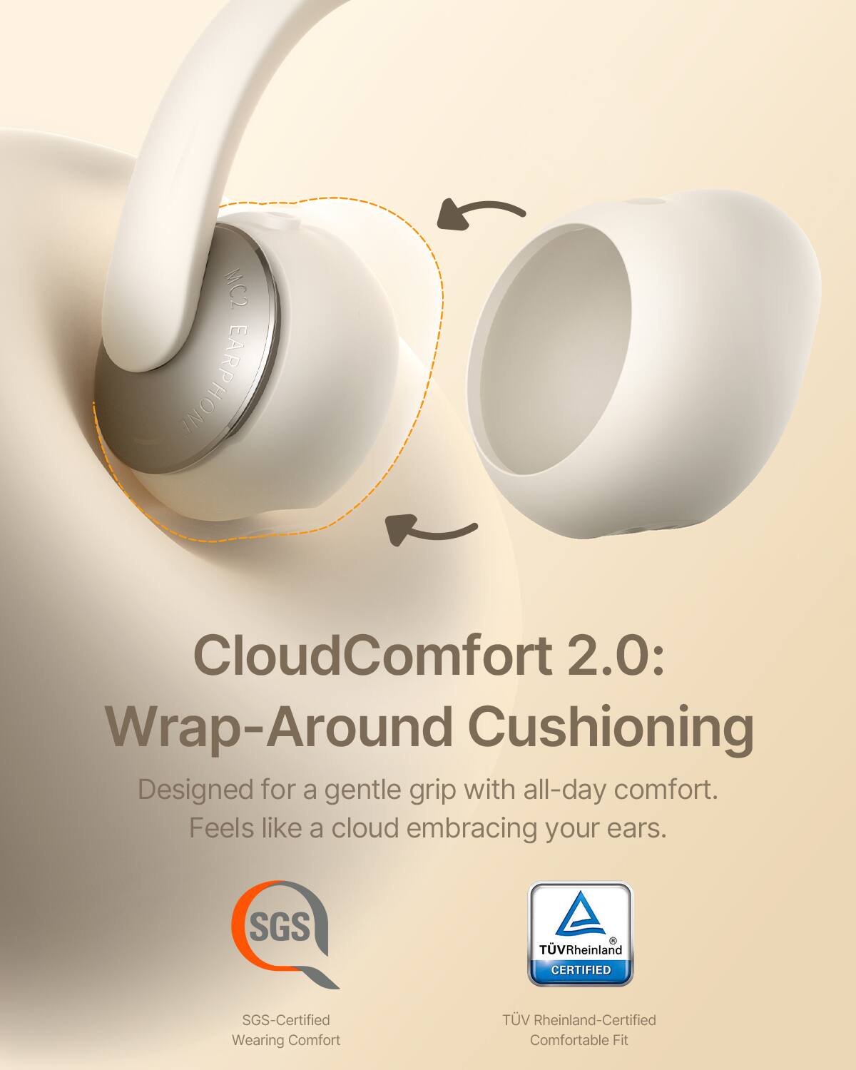 MC2 EARPHONE CloudComfort 2.0: Wrap-Around Cushioning  
Designed for a gentle grip with all-day comfort.  
Feels like a cloud embracing your ears.  

SGS TV Rheinland CERTIFIED  
SGS-Certified Wearing Comfort  
TV Rheinland-Certified Comfortable Fit