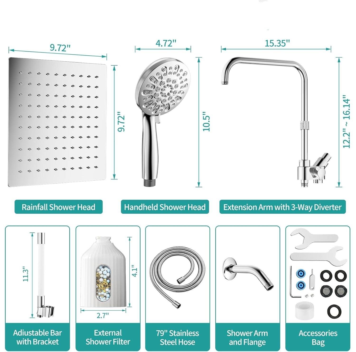9.72" 4.72" 15.35" 9.72" 10.5" 12.2"~16.14" 12.2" Rainfall Shower Head Handheld Shower Head Extension Arm with 3-Way Diverter 11.3" L Adjustable Bar with Bracket 4.1" 2.7" External Shower Filter 79" Stainless Steel Hose Shower Arm and Flange Accessories Bag
