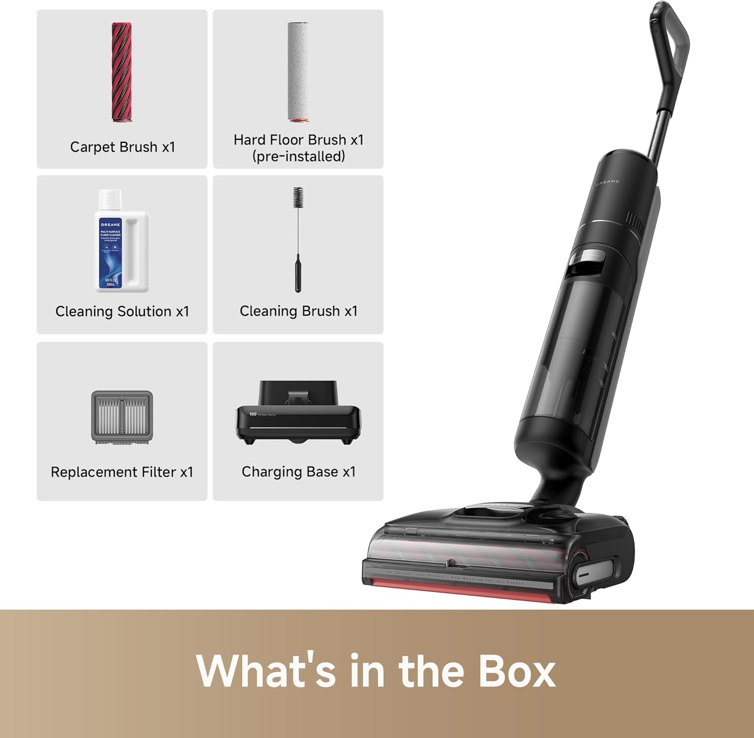 Carpet Brush x1  
Hard Floor Brush x1 (pre-installed)  
Cleaning Solution x1  
Cleaning Brush x1  
Replacement Filter x1  
Charging Base x1  

What's in the Box