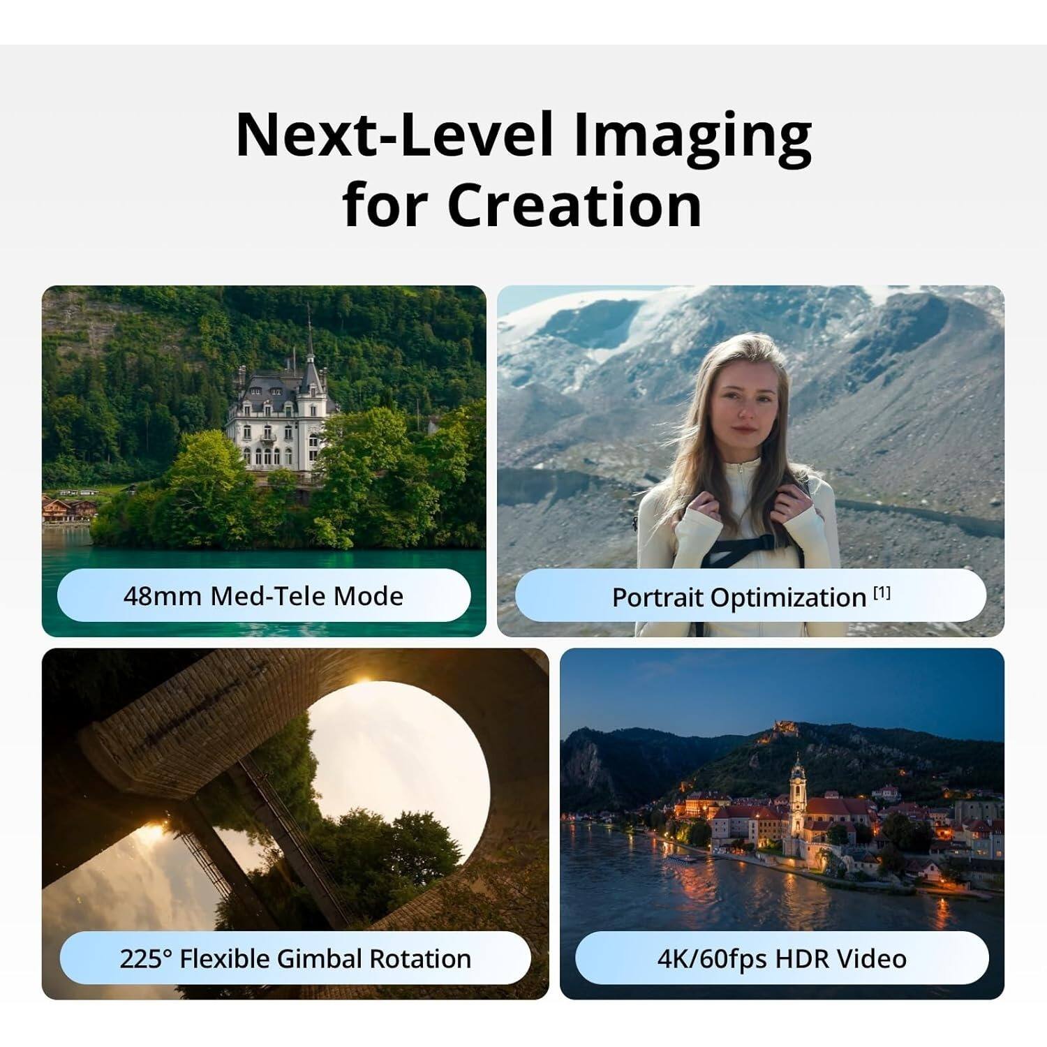 Next-Level Imaging for Creation

- 48mm Med-Tele Mode
- Portrait Optimization [1]
- 225° Flexible Gimbal Rotation
- 4K/60fps HDR Video