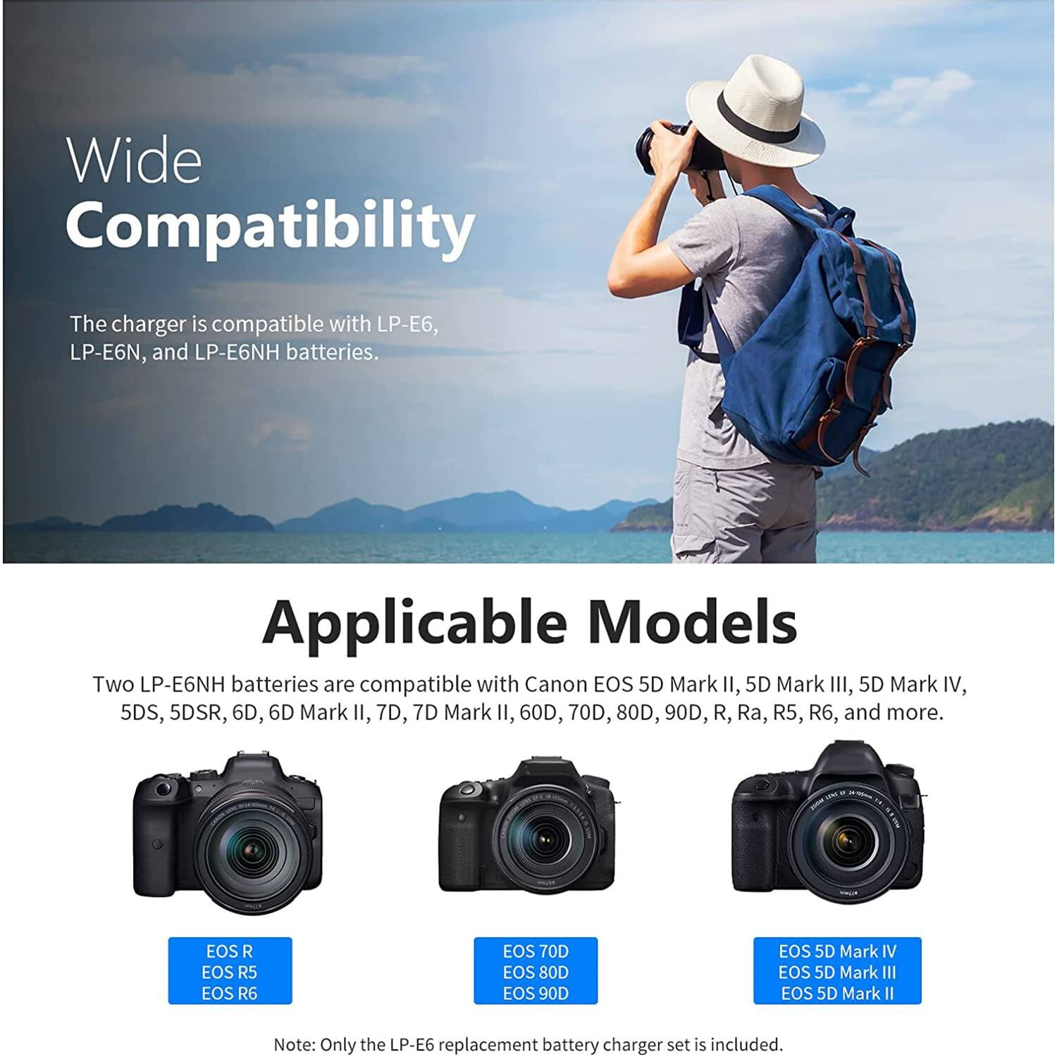 Wide Compatibility  
The charger is compatible with LP-E6, LP-E6N, and LP-E6NH batteries.

Applicable Models  
Two LP-E6NH batteries are compatible with Canon EOS 5D Mark II, 5D Mark III, 5D Mark IV, 5DS, 5DSR, 6D, 6D Mark II, 7D, 7D Mark II, 60D, 70D, 80D, 90D, R, Ra, R5, R6, and more.

EOS R  
EOS R5  
EOS R6  
EOS 70D  
EOS 80D  
EOS 90D  
EOS 5D Mark IV  
EOS 5D Mark III  
EOS 5D Mark II  

Note: Only the LP-E6 replacement battery charger set is included.
