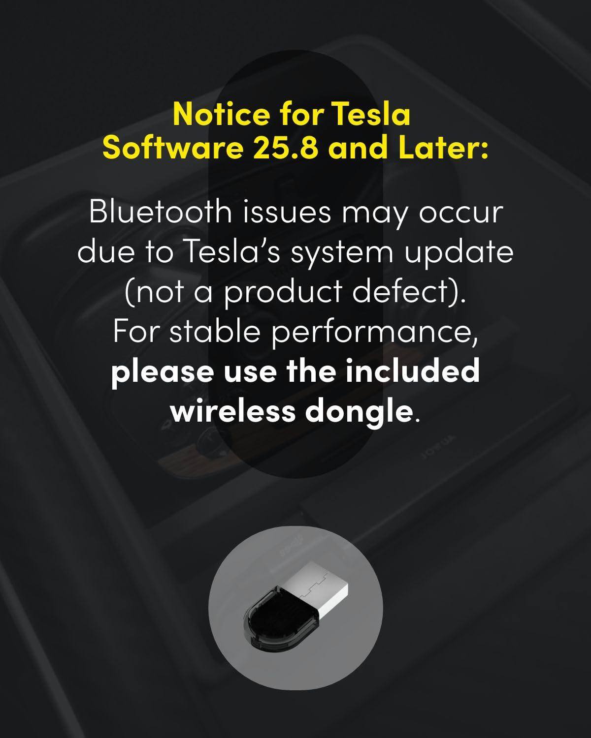 Notice for Tesla Software 25.8 and Later:

Bluetooth issues may occur due to Tesla's system update (not a product defect). For stable performance, please use the included wireless dongle.