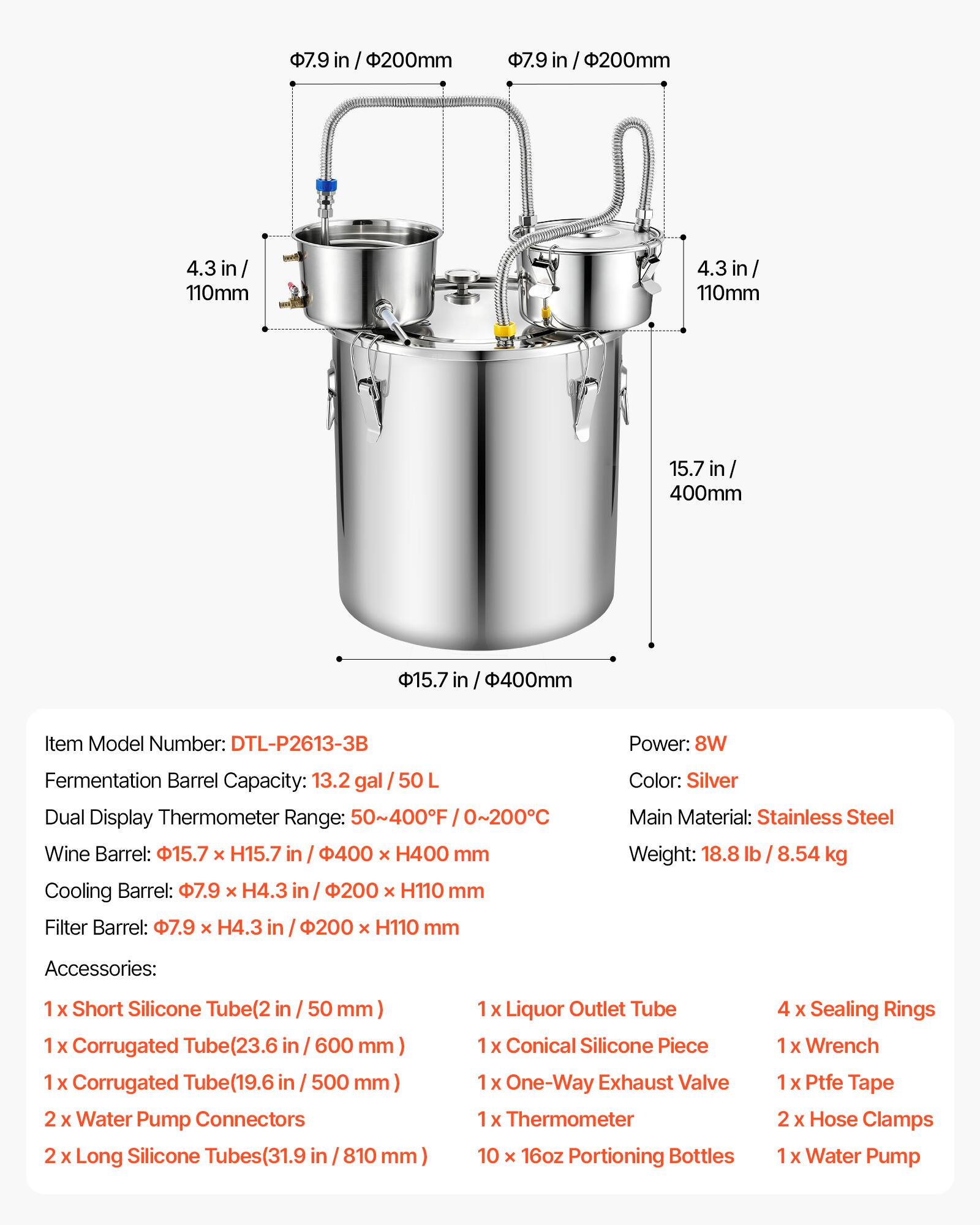 7.9 in / 200mm  
4.3 in / 110mm  
15.7 in / 400mm  

Item Model Number: DTL-P2613-3B  
Power: 8W  
Fermentation Barrel Capacity: 13.2 gal / 50 L  
Dual Display Thermometer Range: 50~400F / 0~200C  
Wine Barrel: 15.7 x H15.7 in / 400 x H400 mm  
Cooling Barrel: 7.9 x H4.3 in / 200 x H110 mm  
Filter Barrel: 7.9 x H4.3 in / 200 x H110 mm  

Color: Silver  
Main Material: Stainless Steel  
Weight: 18.8 lb / 8.54 kg  

Accessories:  
1 x Short Silicone Tube (2 in / 50 mm)  
1 x Corrugated Tube (23.6 in / 600 mm)  
1 x Corrugated Tube (19.6 in / 50