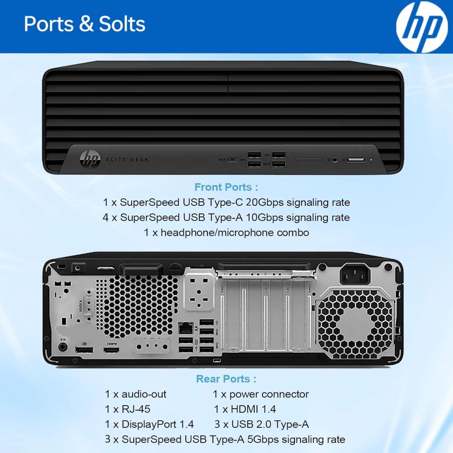 Ports & Slots

Front Ports:
- 1 x SuperSpeed USB Type-C 20Gbps signaling rate
- 4 x SuperSpeed USB Type-A 10Gbps signaling rate
- 1 x headphone/microphone combo

Rear Ports:
- 1 x audio-out
- 1 x power connector
- 1 x RJ-45
- 1 x HDMI 1.4
- 1 x DisplayPort 1.4
- 3 x USB 2.0 Type-A
- 3 x SuperSpeed USB Type-A 5Gbps signaling rate