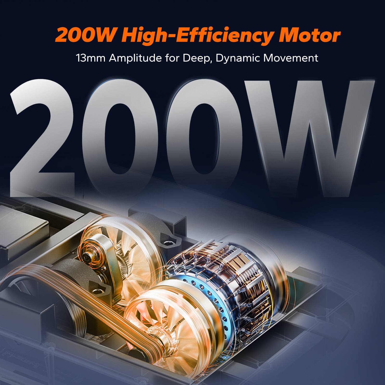 200W High-Efficiency Motor  
13mm Amplitude for Deep, Dynamic Movement