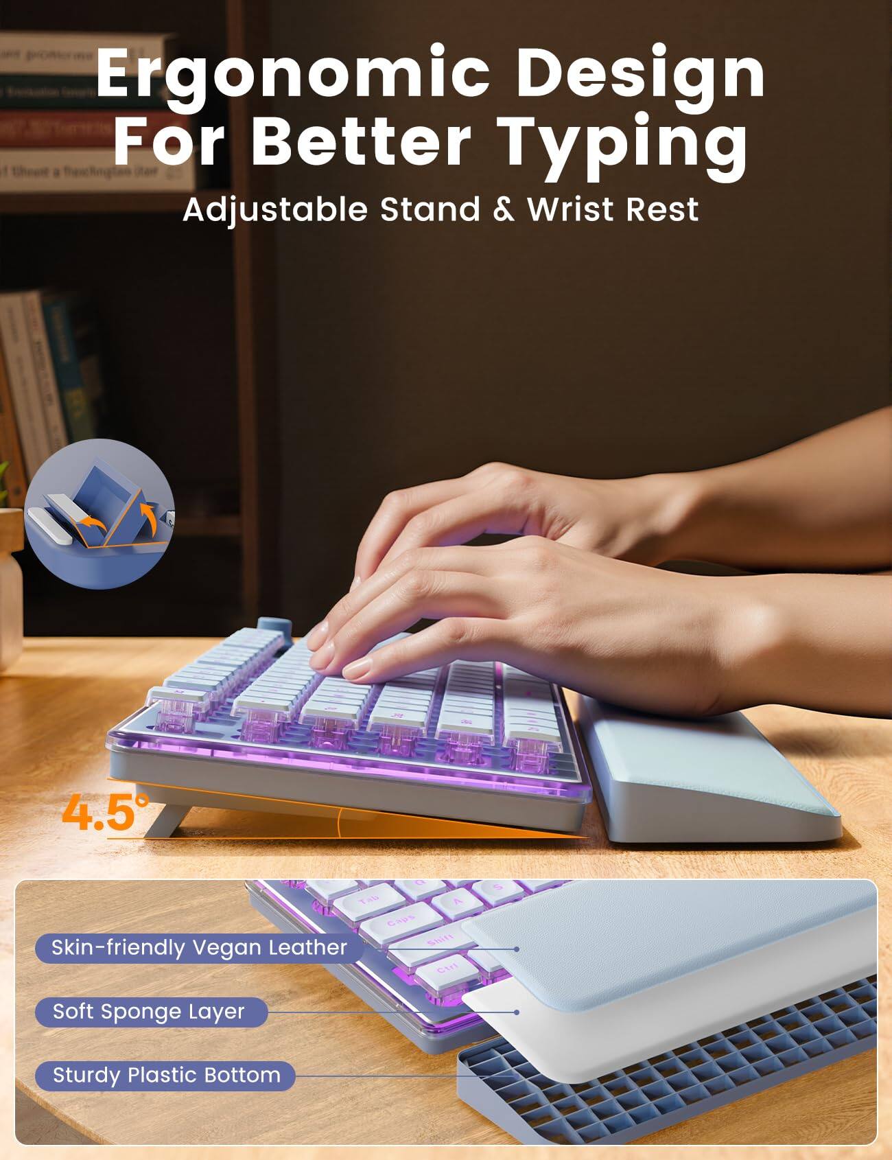 Ergonomic Design For Better Typing Adjustable Stand & Wrist Rest

4.5°

Skin-friendly Vegan Leather
Soft Sponge Layer
Sturdy Plastic Bottom