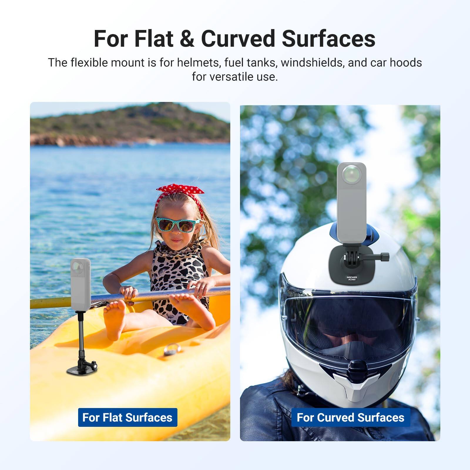 For Flat & Curved Surfaces

The flexible mount is for helmets, fuel tanks, windshields, and car hoods for versatile use.

For Flat Surfaces

For Curved Surfaces
