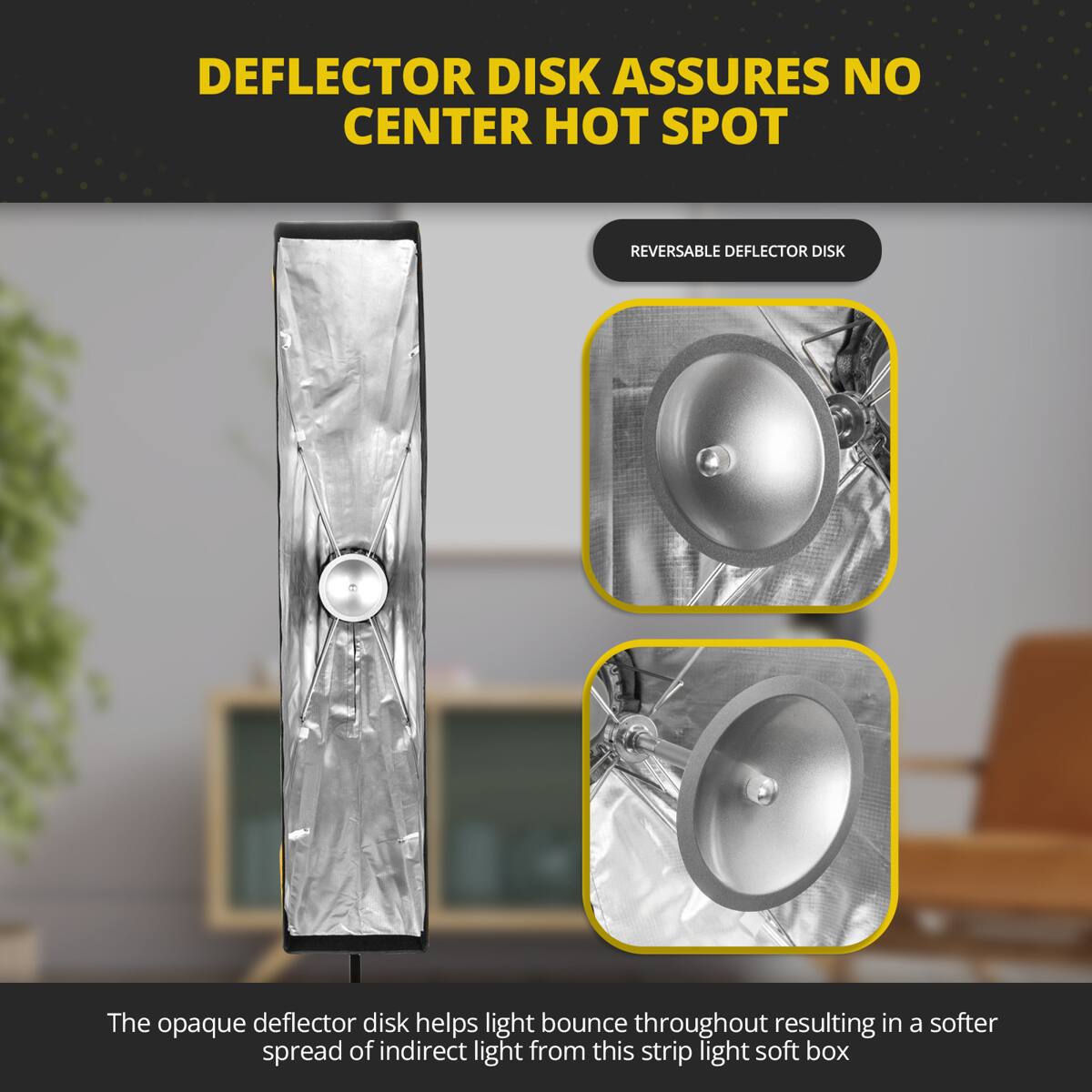 DEFLECTOR DISK ASSURES NO CENTER HOT SPOT  
REVERSABLE DEFLECTOR DISK  

The opaque deflector disk helps light bounce throughout resulting in a softer spread of indirect light from this strip light soft box