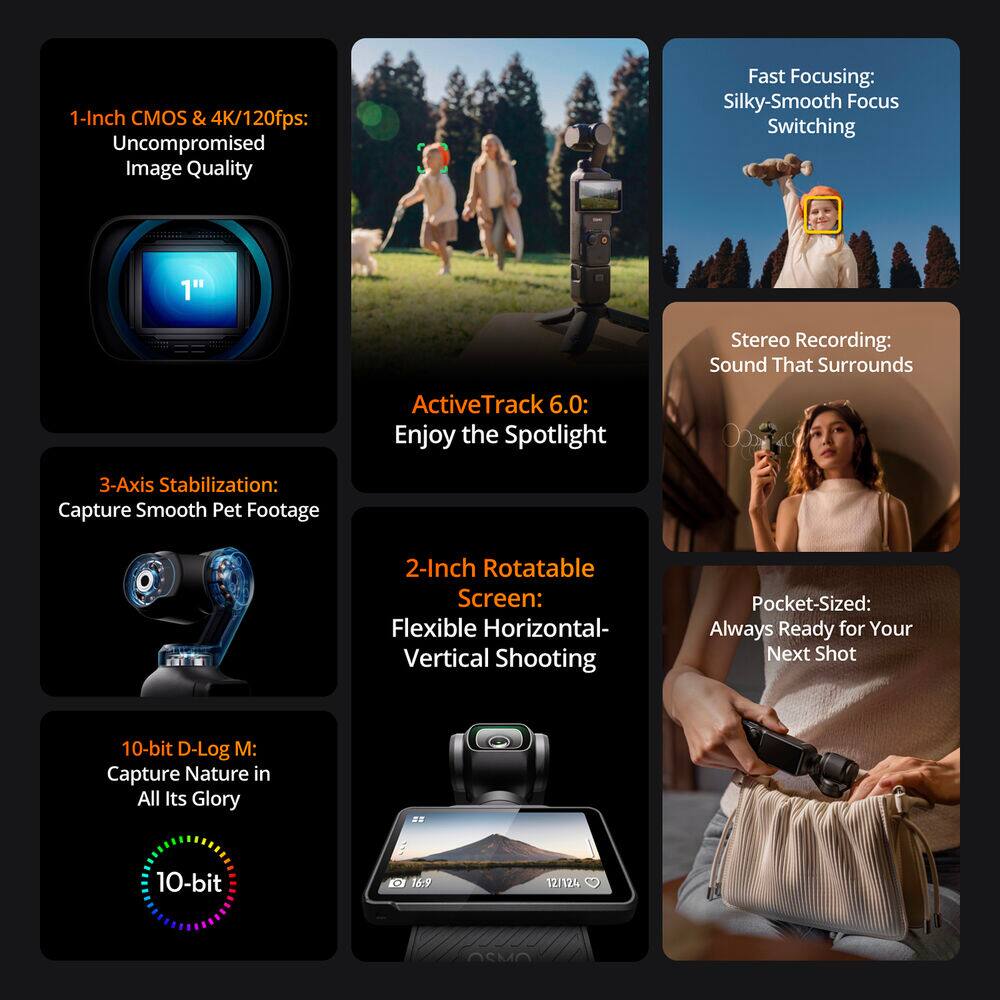 1-Inch CMOS & 4K/120fps: Uncompromised Image Quality  
Fast Focusing: Silky-Smooth Focus Switching  
Stereo Recording: Sound That Surrounds  
ActiveTrack 6.0: Enjoy the Spotlight  
3-Axis Stabilization: Capture Smooth Pet Footage  
2-Inch Rotatable Screen: Flexible Horizontal-Vertical Shooting  
Pocket-Sized: Always Ready for Your Next Shot  
10-bit D-Log M: Capture Nature in All Its Glory  
10-bit 16:9 12/124