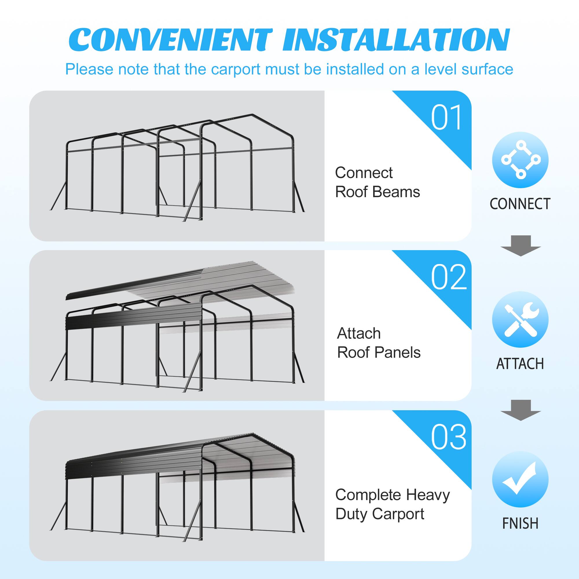 CONVENIENT INSTALLATION  
Please note that the carport must be installed on a level surface  

01 Connect Roof Beams  
CONNECT  

02 Attach Roof Panels  
ATTACH  

03 Complete Heavy Duty Carport  
FINISH