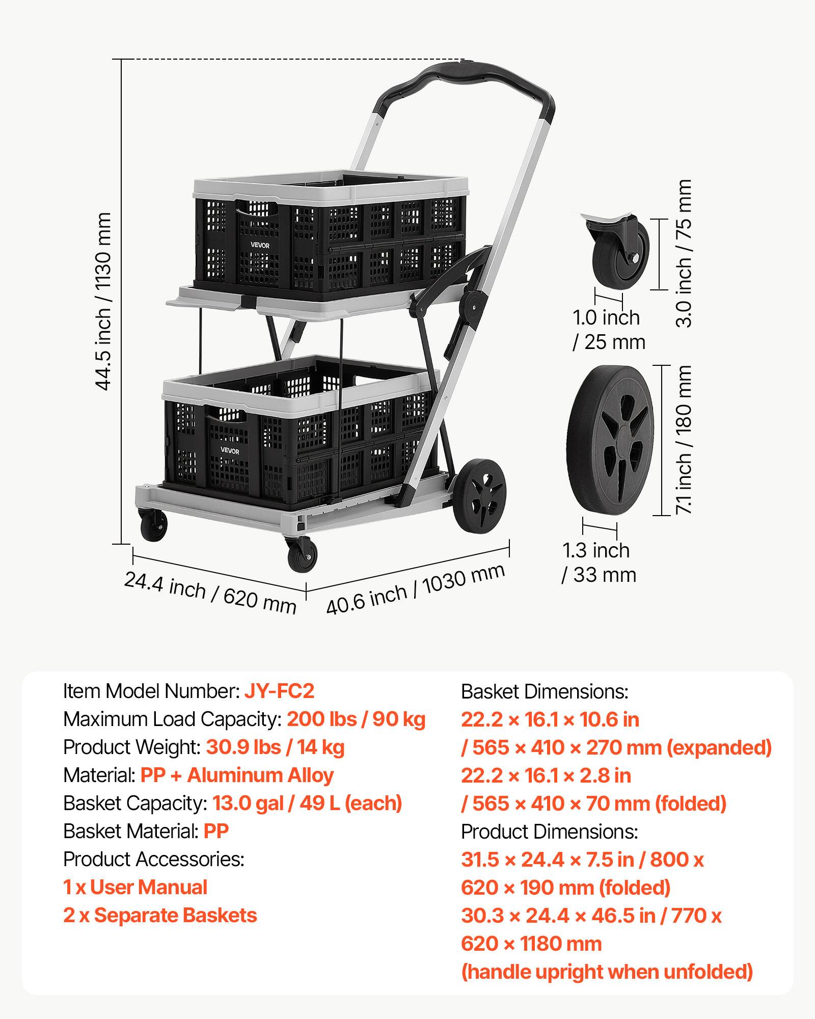 mm 1130 / inch 44.5  
VINOS 1.0 inch / 25 mm  
mm 75 inch 3.0 mm 180 / inch 7.1  
24.4 inch I 620 mm 1030 mm 40.6 inch 1.3 inch 33 mm  

Item Model Number: JY-FC2  
Maximum Load Capacity: 200 lbs / 90 kg  
Product Weight: 30.9 lbs / 14 kg  
Material: PP + Aluminum Alloy  
Basket Capacity: 13.0 gal / 49 L (each)  
Basket Material: PP  
Product Accessories: 1 x User Manual 2 x Separate Baskets  

Basket Dimensions:  
22.2 x 16.1 x 10.6 in / 565 x 410 x 270 mm (expanded)  
22.2 x 16.1 x 2.8 in / 565 x 410 x 70 mm (folded)  

Product Dimensions:  
31.5 x 24.