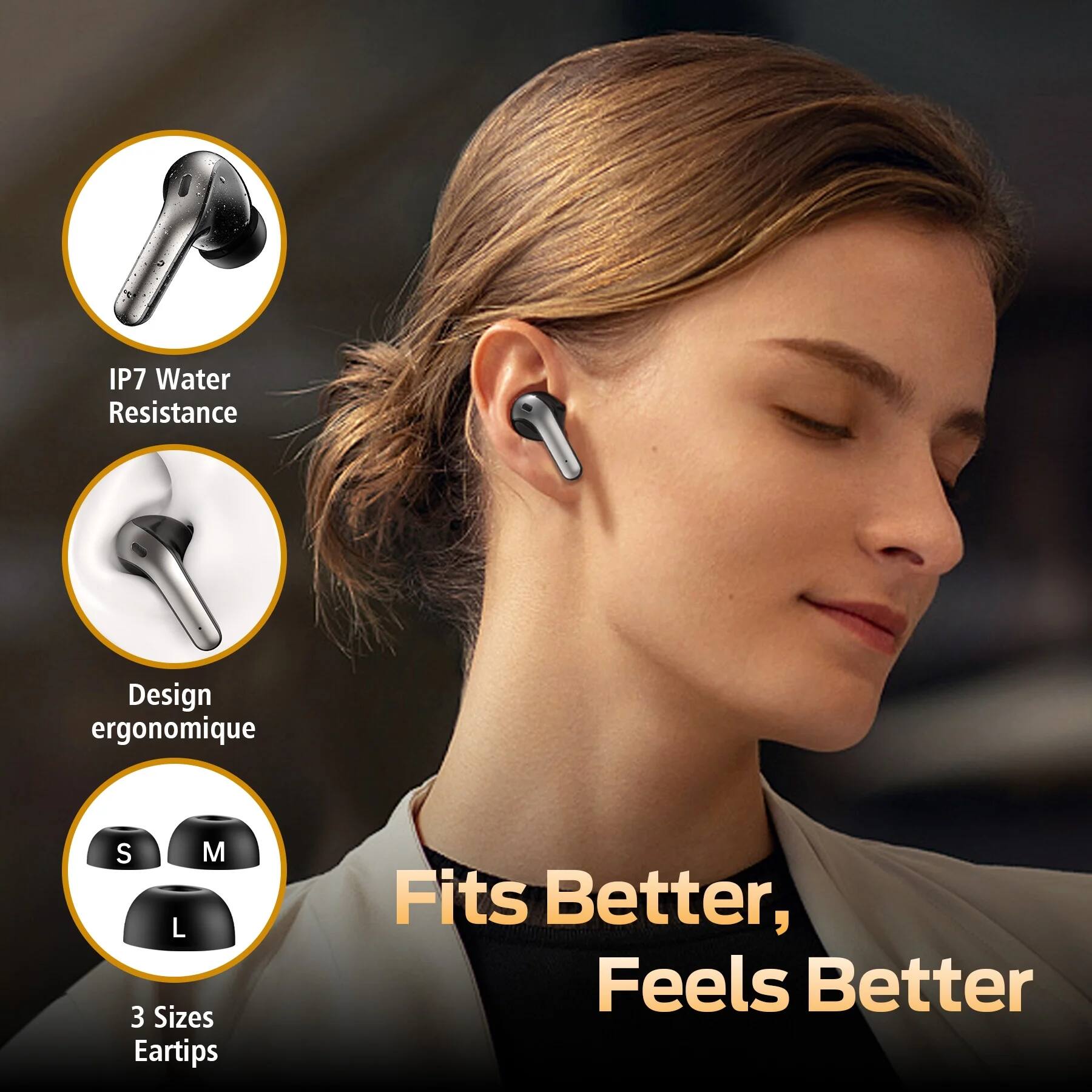 - IP7 Water Resistance
- Design ergonomique
- 3 Sizes Eartips
- Fits Better, Feels Better
