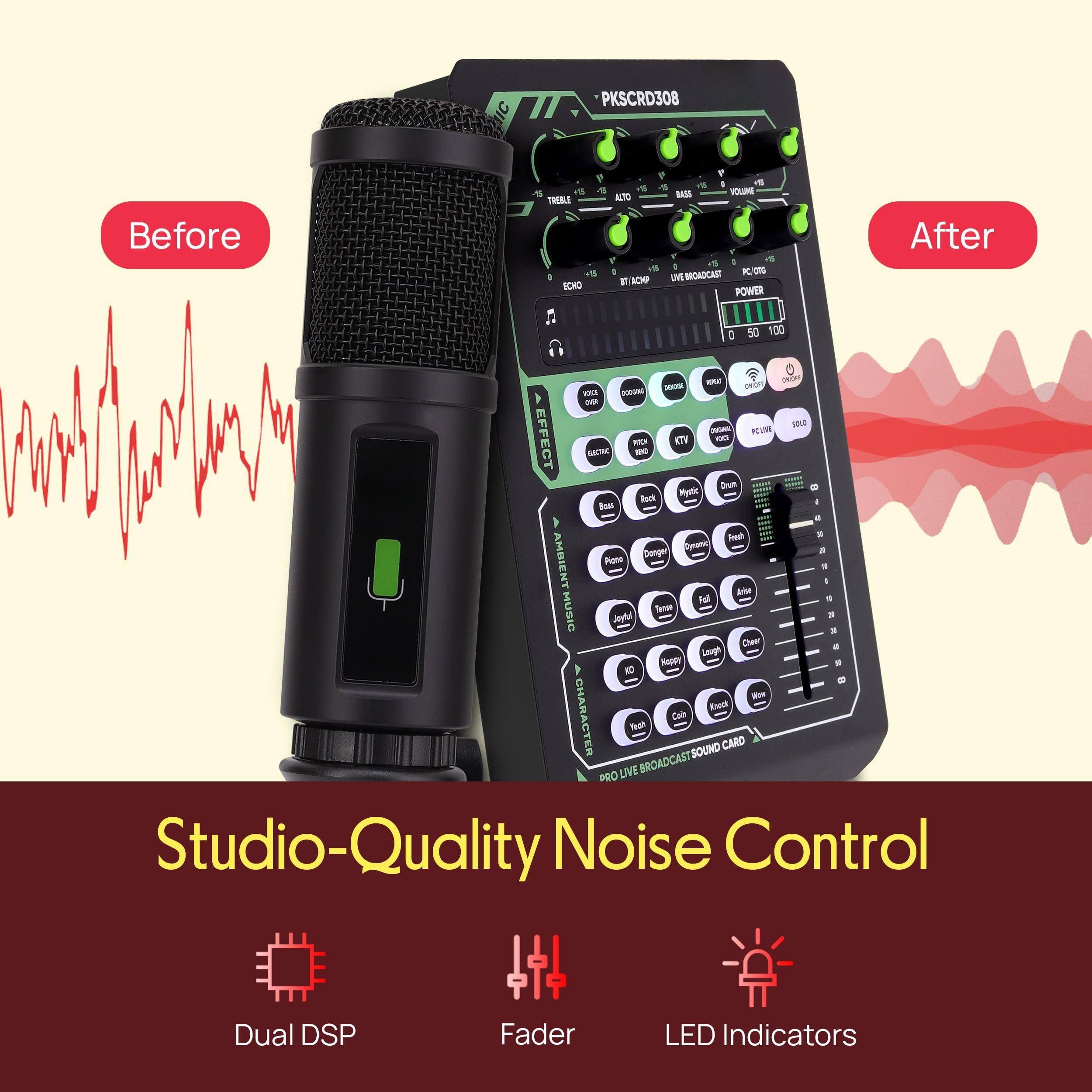PKSCRD308

Before

- Is A 5 I5 -E KLUME TREBLE ATO 1 V a V 1 - 1N BRGADCAST - CMP KCHO E POWER After a 50 100 2 mle - no - - - KCUM EFFECT - ETV - CW - Drum Bouk Mynic a Bos a Presh . Opanc . Dange AMBIENT Rute . - Are ul . MUSIC Tamoe Jeytul - . Cheen a Lough MApy . 4 NO = - Enoul CHARACTER Cai Neah

SOUND CARD LIVE BROADCAST PRO Studio-Quality Noise Control Dual DSP Fader LED Indicators

After

Studio-Quality Noise Control

Dual DSP Fader LED Indicators