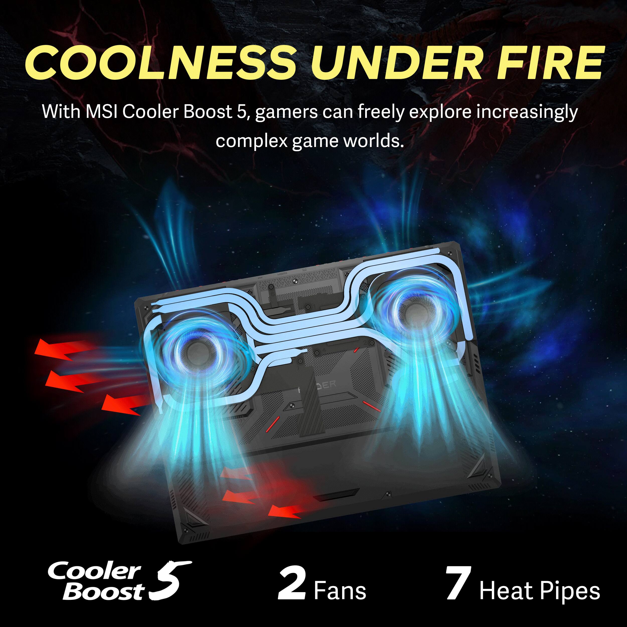 COOLNESS UNDER FIRE  
With MSI Cooler Boost 5, gamers can freely explore increasingly complex game worlds.  

Cooler Boost 5  
2 Fans  
7 Heat Pipes