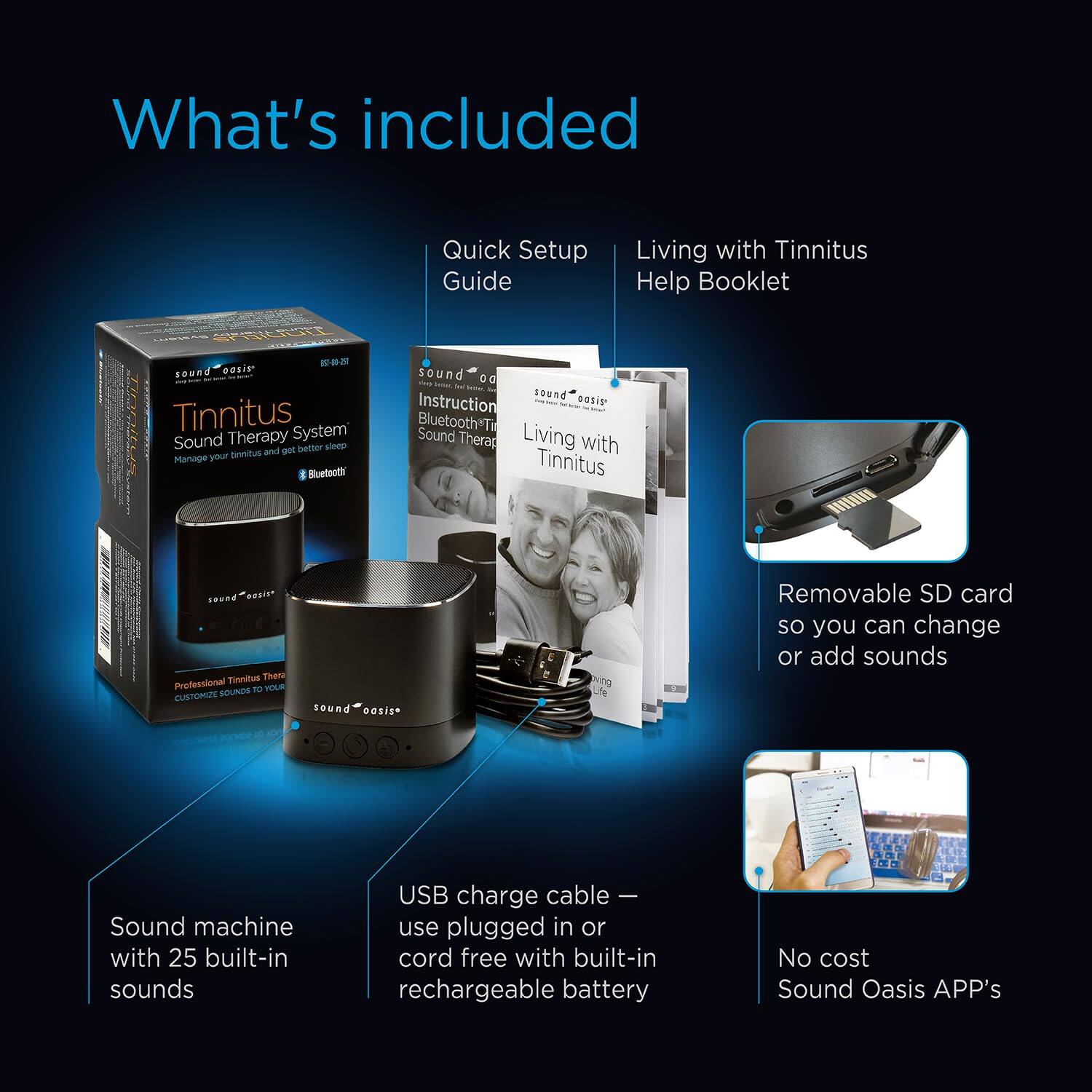 What's included

- Quick Setup Guide
- Living with Tinnitus Help Booklet
- Sound machine with 25 built-in sounds
- USB charge cable – use plugged in or cord free with built-in rechargeable battery
- Removable SD card so you can change or add sounds
- No cost Sound Oasis APP's

Sound Oasis Tinnitus System
Manage your tinnitus and get better sleep
Bluetooth®

Professional Tinnitus Therapy
Customize sounds to your needs