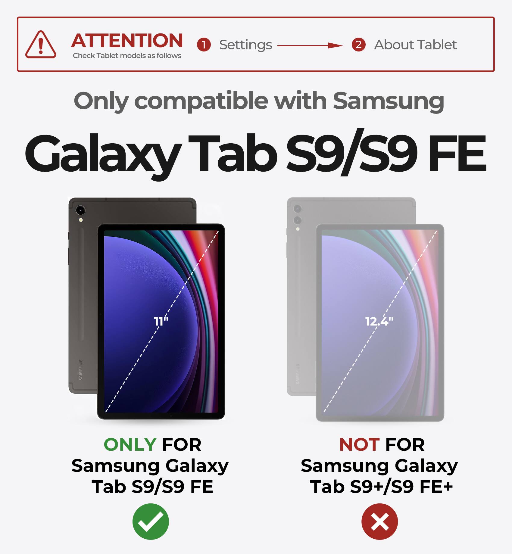 ATTENTION  
Check Tablet models as follows

1. Settings  
2. About Tablet

Only compatible with Samsung Galaxy Tab S9/S9 FE

ONLY FOR  
Samsung Galaxy Tab S9/S9 FE

NOT FOR  
Samsung Galaxy Tab S9+/S9 FE+