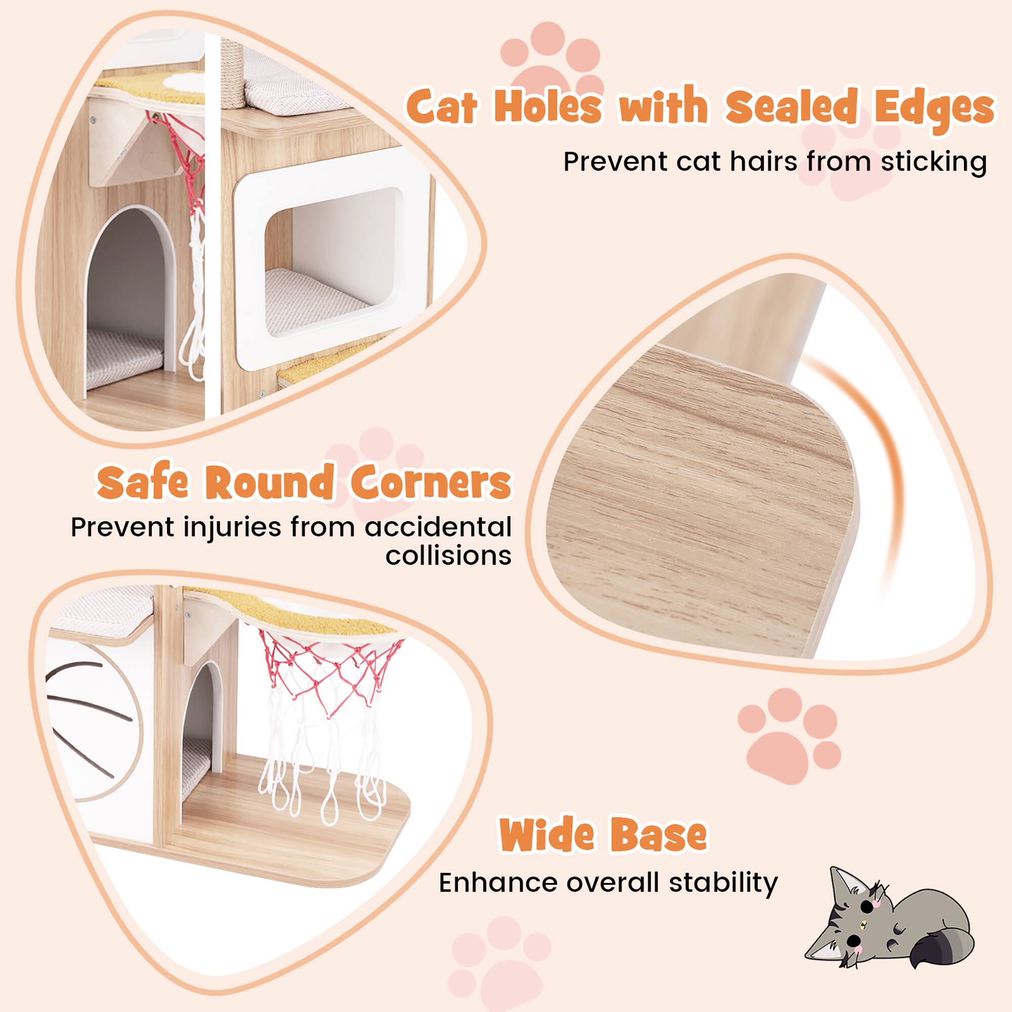 - Cat Holes with Sealed Edges: Prevent cat hairs from sticking
- Safe Round Corners: Prevent injuries from accidental collisions
- Wide Base: Enhance overall stability