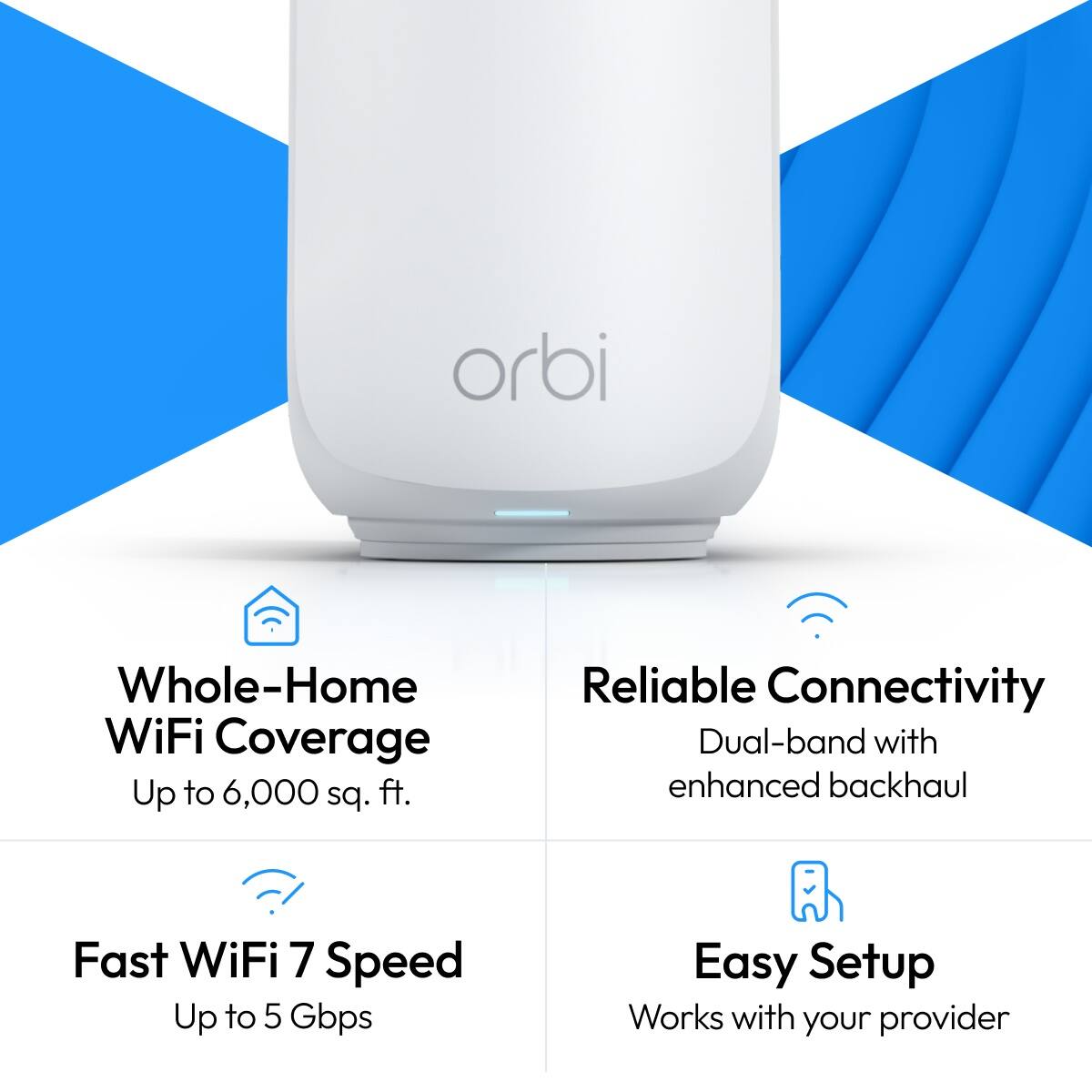 orbi

Whole-Home WiFi Coverage Up to 6,000 sq. ft.
Reliable Connectivity Dual-band with enhanced backhaul
Fast WiFi 7 Speed Up to 5 Gbps
Easy Setup Works with your provider