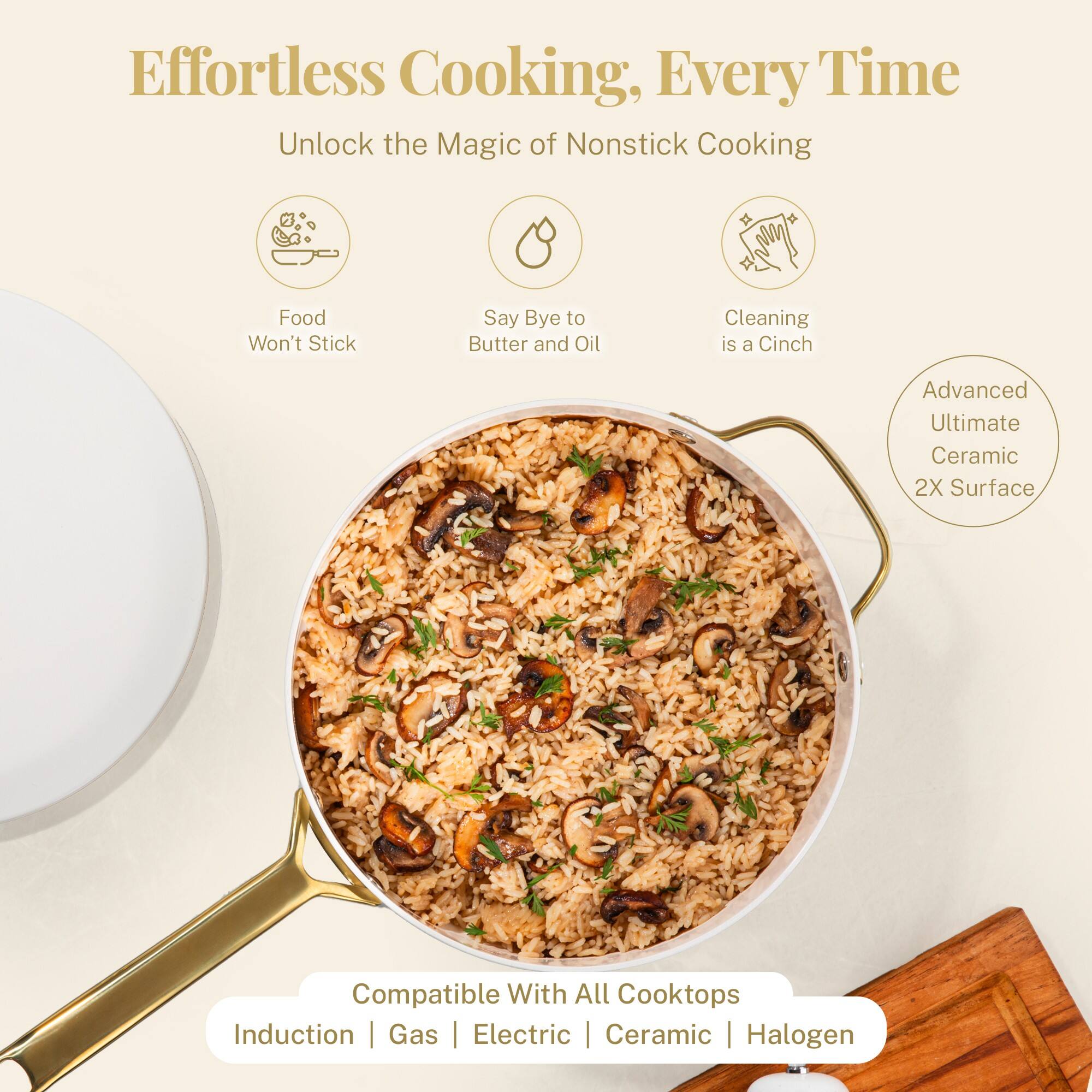 Effortless Cooking, Every Time

Unlock the Magic of Nonstick Cooking

- Food Won't Stick
- Say Bye to Butter and Oil
- Cleaning is a Cinch

Advanced Ultimate Ceramic 2X Surface

Compatible With All Cooktops
Induction | Gas | Electric | Ceramic | Halogen