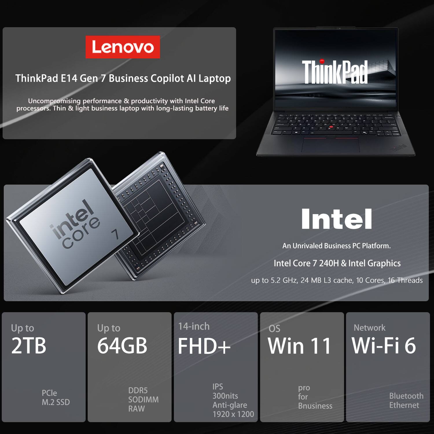 Lenovo ThinkPad E14 Gen 7 Business Copilot AI Laptop

Uncompromising performance & productivity with Intel Core processors. Thin & light business laptop with long-lasting battery life.

Intel Core 7 240H & Intel Graphics up to 5.2 GHz, 24 MB L3 cache, 10 Cores, 16 Threads

Up to 2TB  
Up to 64GB  
14-inch FHD+  
OS Win 11  
Network Wi-Fi 6  
PCle M.2 SSD  
DDR5 SODIMM RAW  
IPS 300nits Anti-glare 1920 x 1200  
pro for Business  
Bluetooth Ethernet