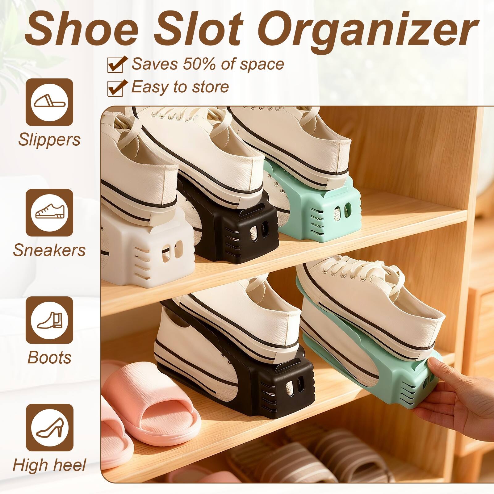 Shoe Slot Organizer  
Saves 50% of space  
Easy to store  

Slippers  
Sneakers  
Boots  
High heel