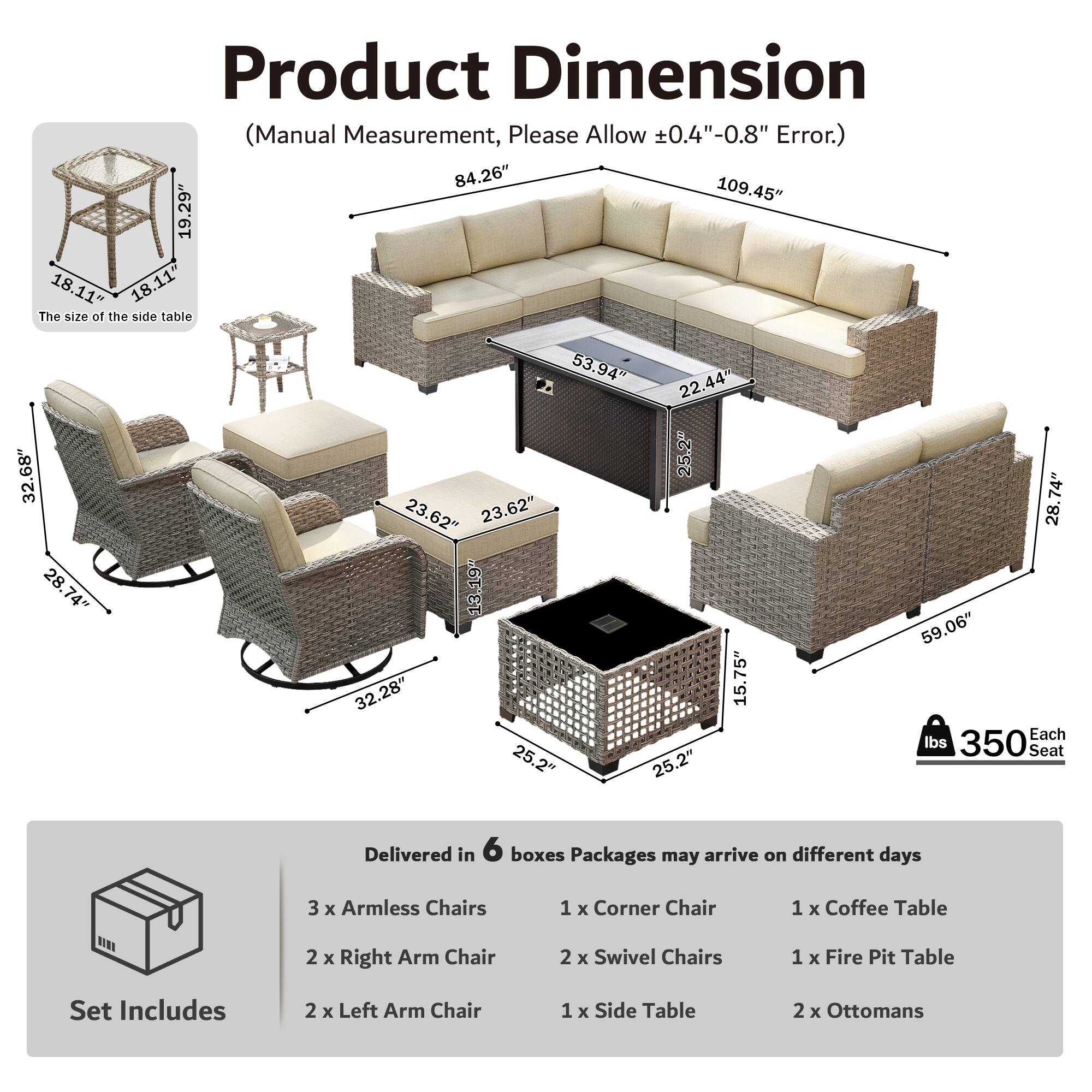 Product Dimension (Manual Measurement, Please Allow ±0.4"-0.8" Error.)  
84.26" 109.45" 19.29" 18.11" 18.11"  
The size of the side table 32.68" 28.74" 28.74" 53.94" 22.44" 25.2" 23.62" 23.62" 13.19" 32.28" 15.75" 25.2" 25.2" 74" 28" 59.06"  
Each Seat 350 lbs  
Delivered in 6 boxes  
Packages may arrive on different days  
3 x Armless Chairs  
1 x Corner Chair  
1 x Coffee Table  
2 x Right Arm Chair  
2 x Swivel Chairs  
1 x Fire Pit Table  
Set Includes  
2 x Left Arm Chair  
1 x Side Table  
2 x Ottomans