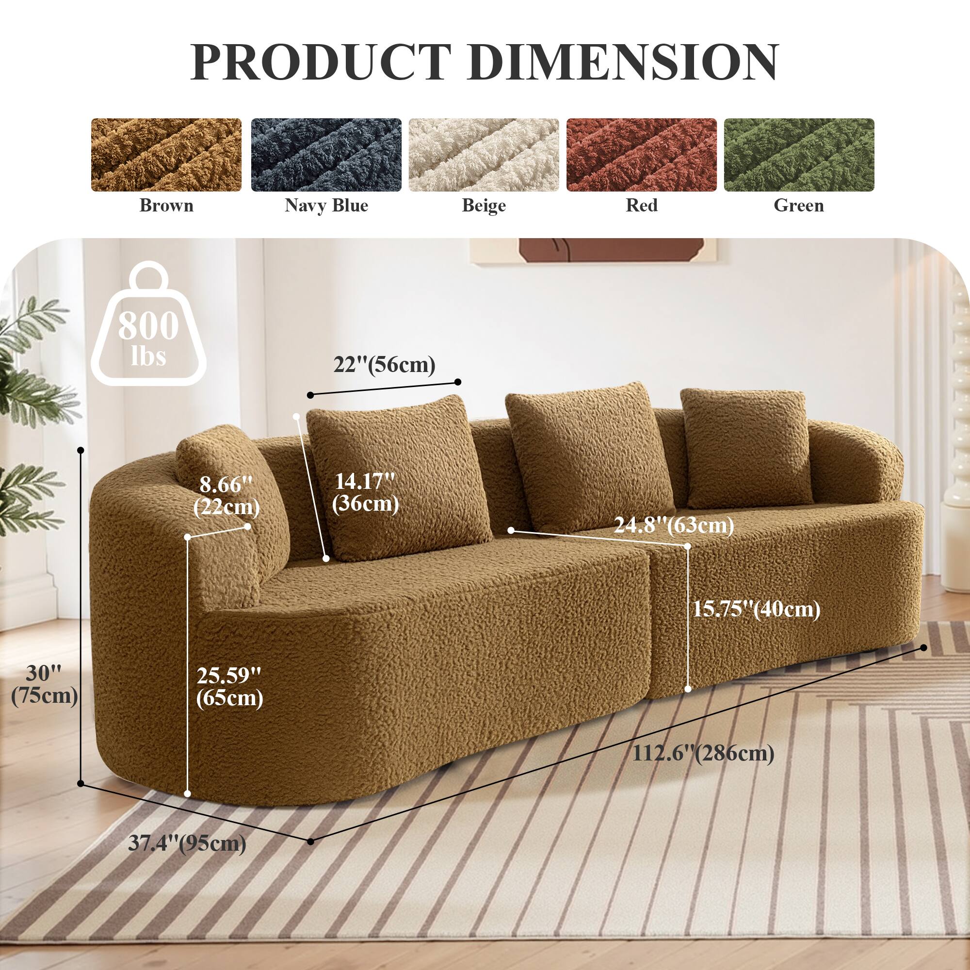 PRODUCT DIMENSION

Brown Navy Blue Beige Red Green

800 lbs

22" (56cm)

8.66" (22cm)

14.17" (36cm)

24.8" (63cm)

15.75" (40cm)

30" (75cm)

25.59" (65cm)

112.6" (286cm)

37.4" (95cm)