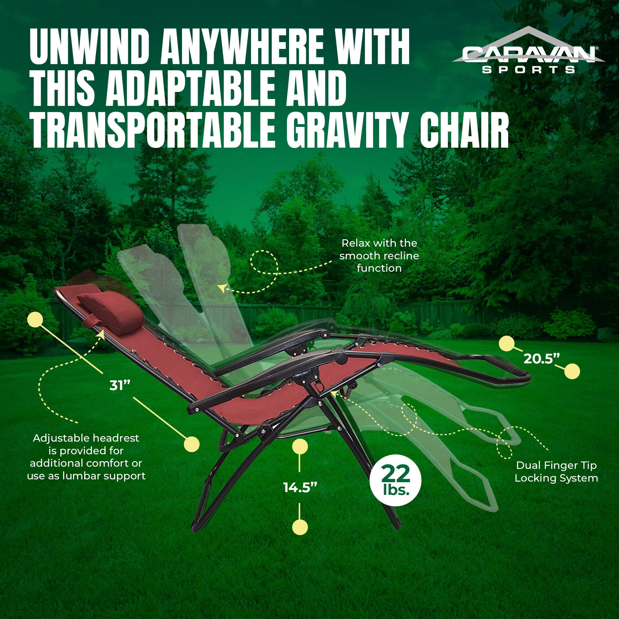 UNWIND ANYWHERE WITH THIS ADAPTABLE AND TRANSPORTABLE GRAVITY CHAIR

- Relax with the smooth recline function
- Adjustable headrest is provided for additional comfort or use as lumbar support
- Dual Finger Tip Locking System

Dimensions:
- 20.5" (width)
- 31" (height)
- 14.5" (depth)

Weight: 22 lbs.