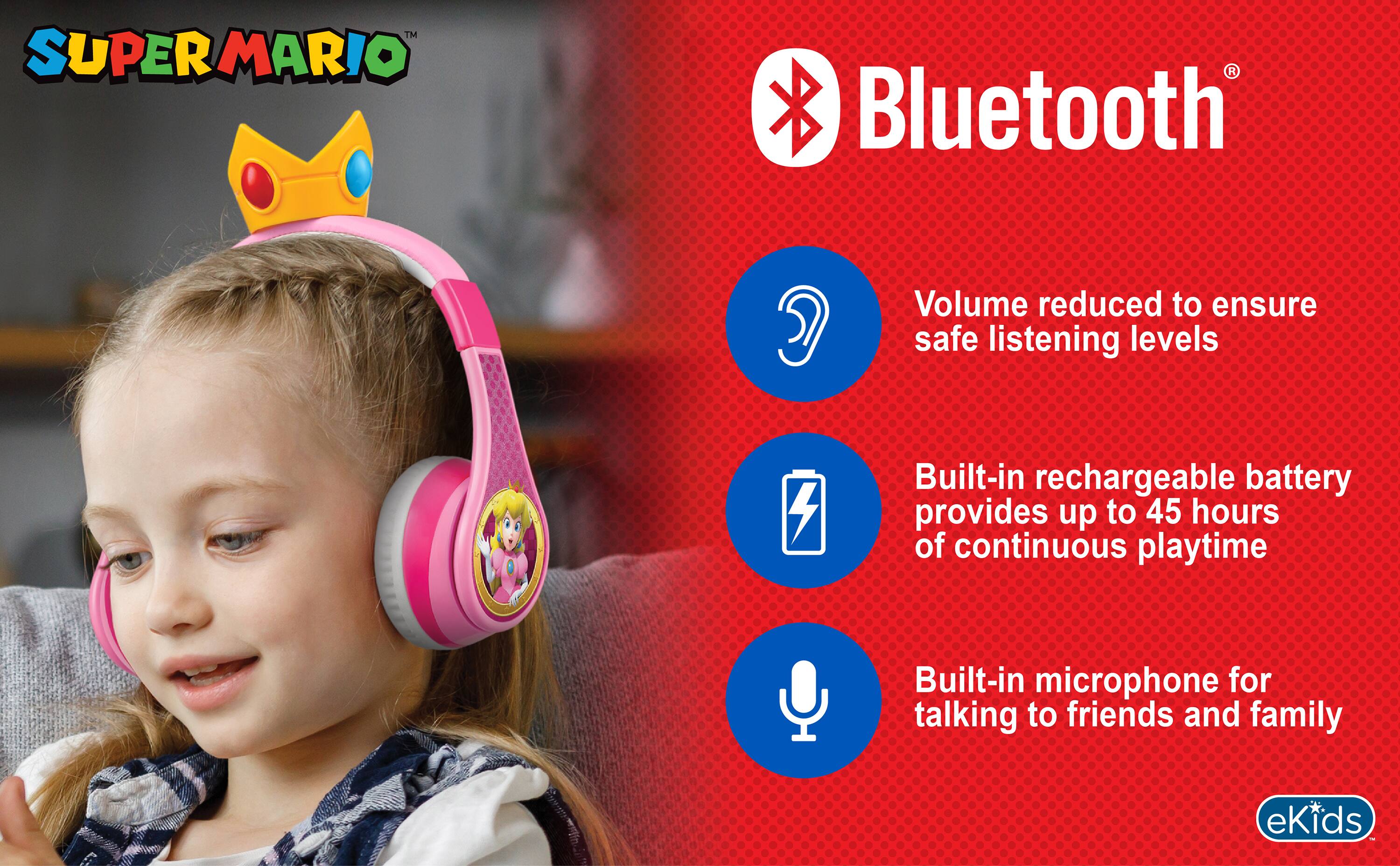 SUPER MARIO

Bluetooth

Volume reduced to ensure safe listening levels

Built-in rechargeable battery provides up to 45 hours of continuous playtime

Built-in microphone for talking to friends and family

eKids