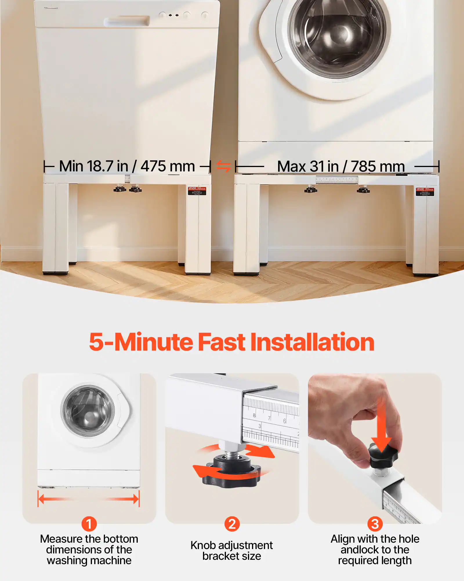 Min 18.7 in / 475 mm  
Max 31 in / 785 mm  

5-Minute Fast Installation  

1. Measure the bottom dimensions of the washing machine  
2. Knob adjustment bracket size  
3. Align with the hole and lock to the required length