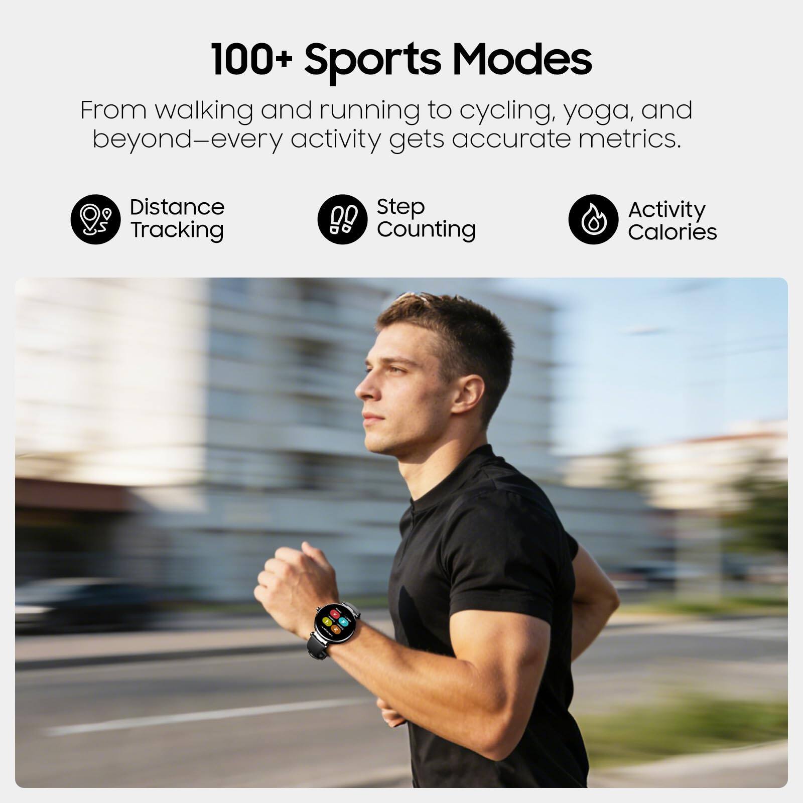 100+ Sports Modes

From walking and running to cycling, yoga, and beyond—every activity gets accurate metrics.

- Distance Tracking
- Step Counting
- Activity Calories