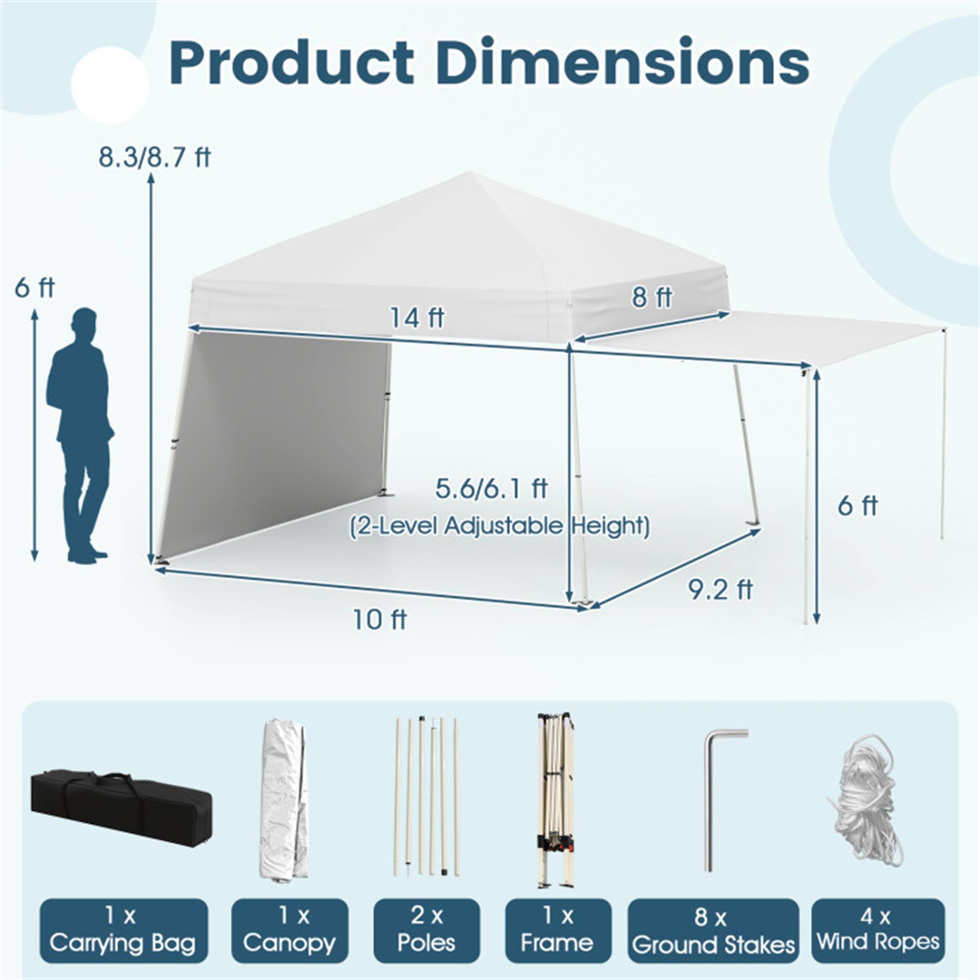Product Dimensions:  
- 8.3/8.7 ft  
- 14 ft  
- 8 ft  
- 5.6/6.1 ft (2-Level Adjustable Height)  
- 6 ft  
- 10 ft  
- 9.2 ft  

Includes:  
- 1 X Carrying Bag  
- 1 X Canopy  
- 2 X Poles  
- 1 X Frame  
- 8 X Ground Stakes  
- 4 X Wind Ropes