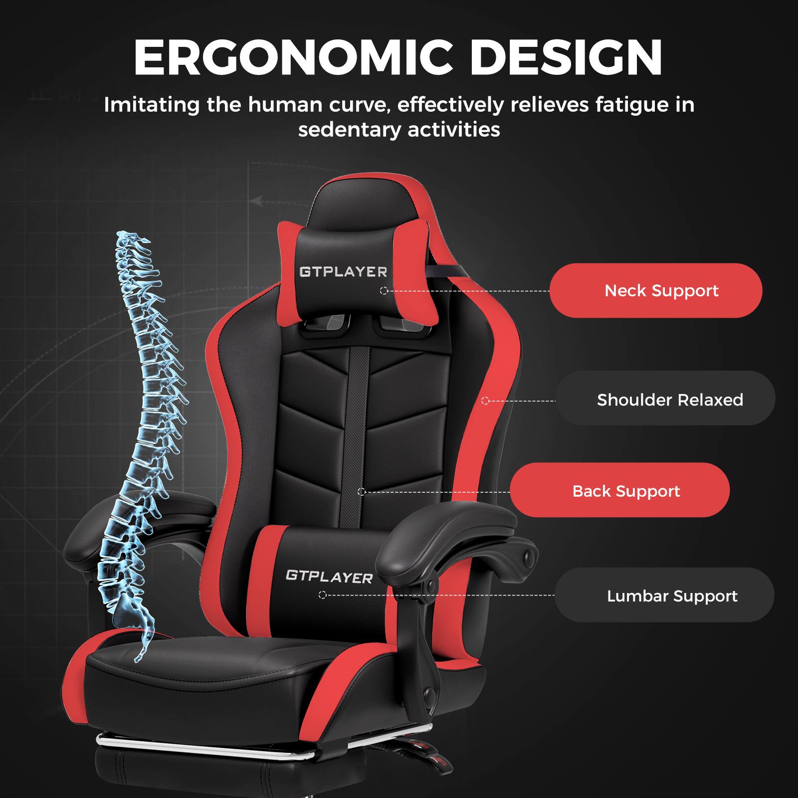 ERGONOMIC DESIGN
Imitating the human curve, effectively relieves fatigue in sedentary activities
GTPLAYER
Neck Support
Shoulder Relaxed
Back Support
GTPLAYER
Lumbar Support