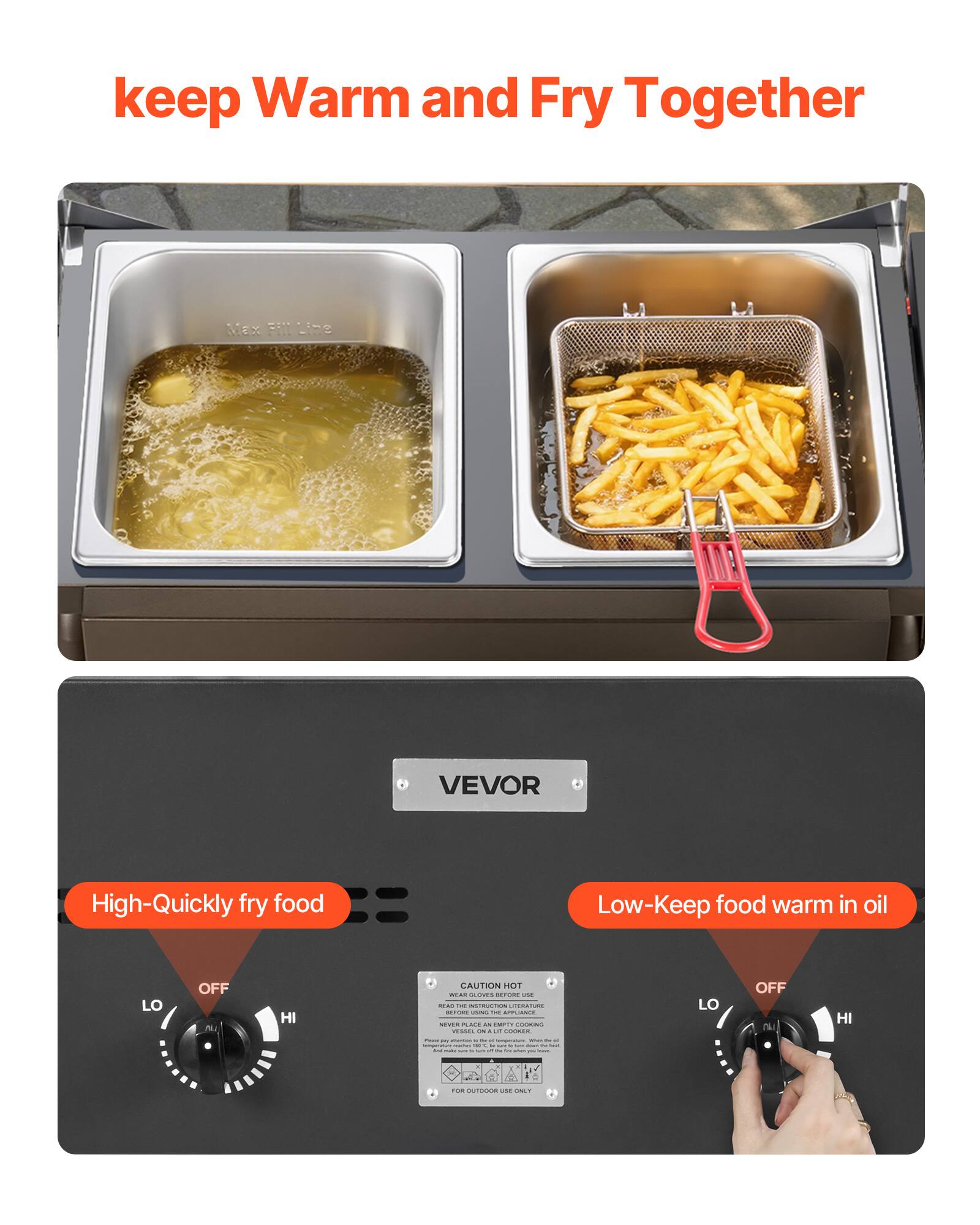 keep Warm and Fry Together

High-Quickly fry food

Low-Keep food warm in oil

VEVOR

CAUTION
READ THE INSTRUCTIONS BEFORE USING
NEVER PLACE A COVER ON THE APPLIANCE
WHILE IT IS ON
FOR OUTDOOR USE ONLY