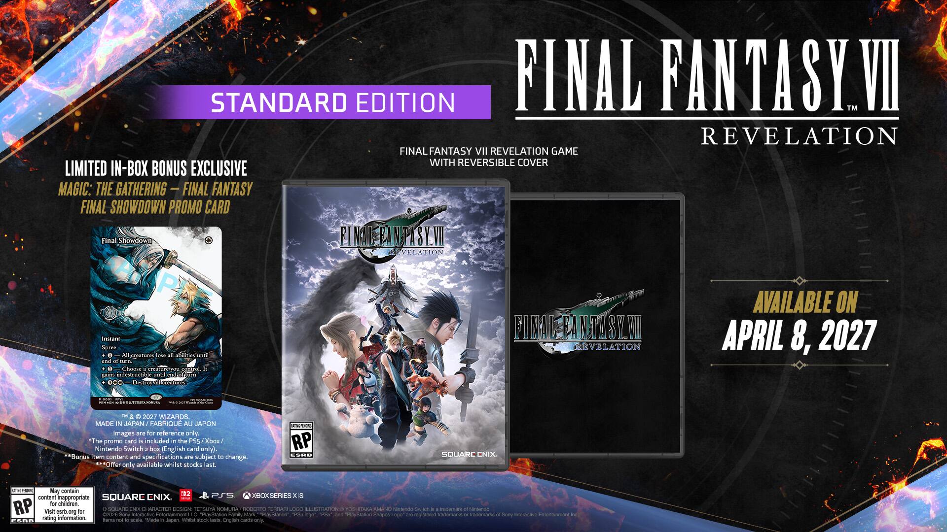STANDARD EDITION  
FINAL FANTASY VII REVELATION  
FINAL FANTASY VII REVELATION GAME WITH REVERSIBLE COVER  
LIMITED IN-BOX BONUS EXCLUSIVE  
MAGIC: THE GATHERING - FINAL FANTASY  
FINAL SHOWDOWN PROMO CARD  

Final Showdown  
Instant Spree All creatures gain indestructible until and of twenty. Choose a control It gaim indestructible until vied Spura Destroy H creatures.  

FINAL FANTASY VII REVELATION  
AVAILABLE ON APRIL 8, 2027  

MADE IN JAPAN  
FABRIQUÉ AU JAPON  

*The promo card is included in the PS5 Xbox Nintendo Switch box (English card only). Bonus item content and specifications are subject to change. Offer only available whilst stocks last.  

NON RP ESRB  
SQUARE ENIX  

RATING RP  
May contain content inappropriate for children.  
RP Visit esrb.org for content  

SQUARE ENIX  
DESIGN: TETSUYA NOMURA  
LOGO P55