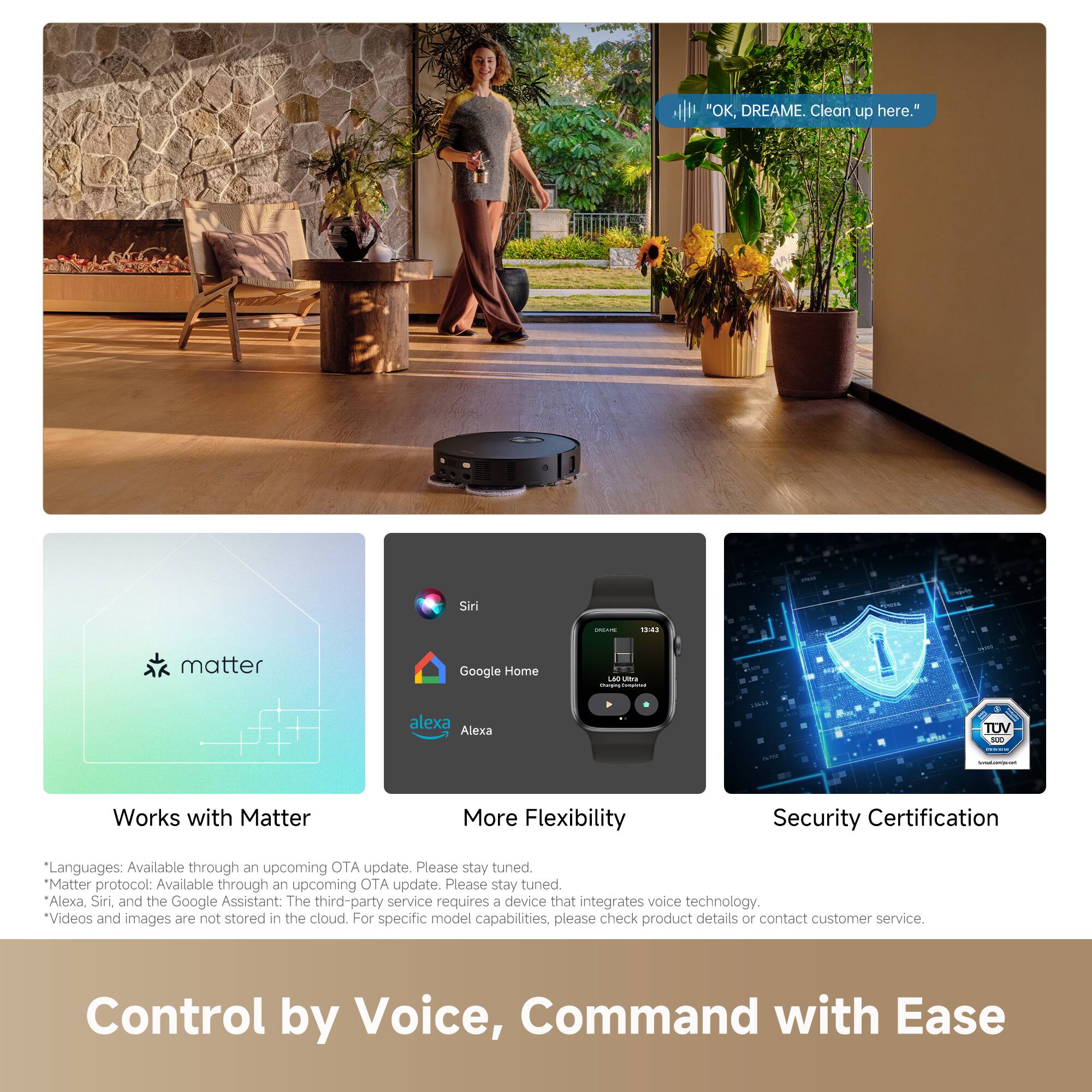 "OK, DREAME. Clean up here."

Works with Matter

More Flexibility

Security Certification

Languages: Available through an upcoming OTA update. Please stay tuned.

Matter protocol: Available through an upcoming OTA update. Please stay tuned.

Alexa, Siri, and the Google Assistant: The third-party service requires a device that integrates voice technology.

Videos and images are not stored in the cloud. For specific model capabilities, please check product details or contact customer service.

Control by Voice, Command with Ease