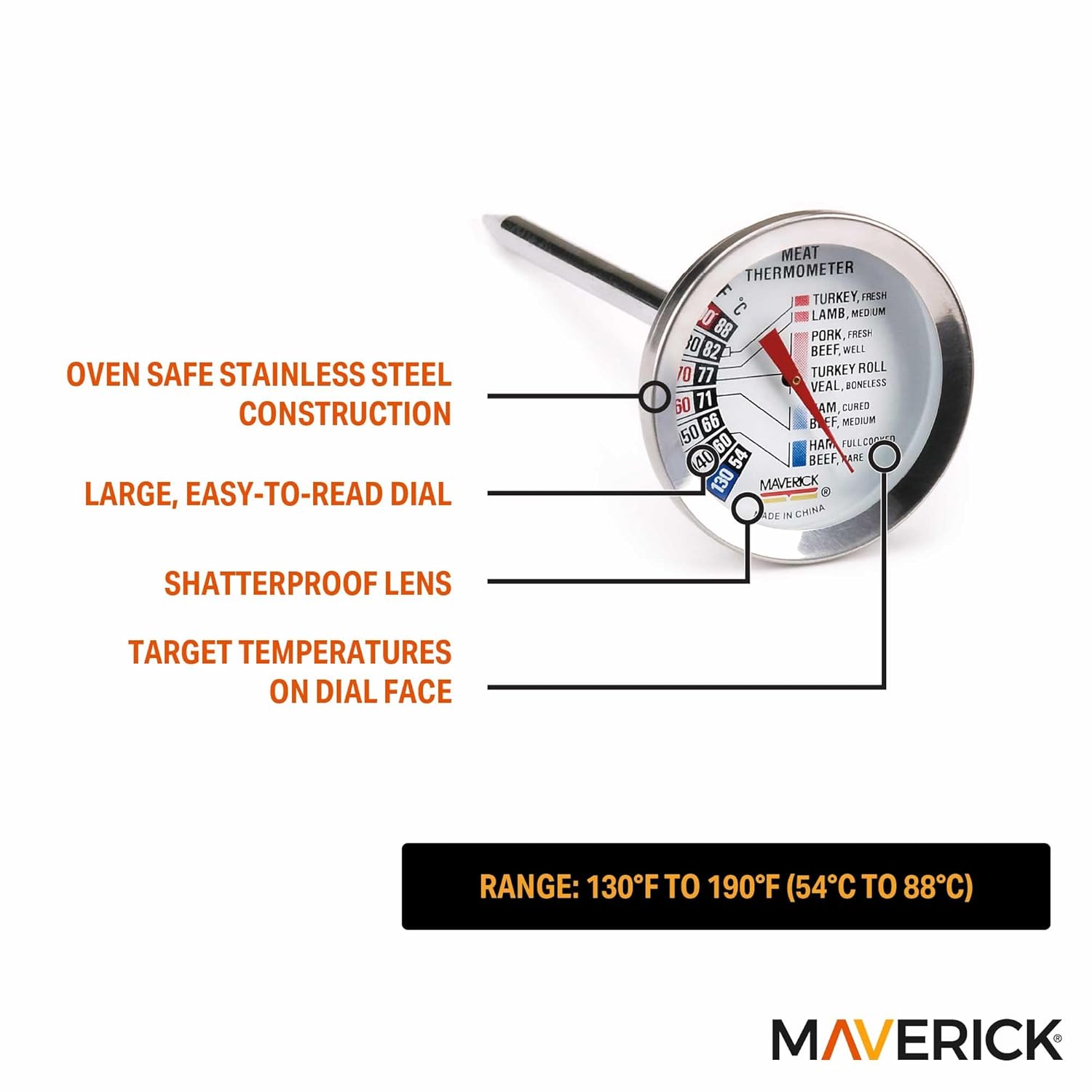 OVEN SAFE STAINLESS STEEL CONSTRUCTION  
LARGE, EASY-TO-READ DIAL  
SHATTERPROOF LENS  
TARGET TEMPERATURES ON DIAL FACE  

RANGE: 130°F TO 190°F (54°C TO 88°C)  

MEAT THERMOMETER  
- TURKEY, FRESH: 165°F  
- LAMB, MEDIUM: 145°F  
- PORK, FRESH: 160°F  
- TURKEY ROLL: 165°F  
- VEAL, BONELESS: 160°F  
- BEEF, MEDIUM: 145°F  
- HAM, CURED: 160°F  
- BEEF, WELL: 155°F  
- BEEF, MEDIUM RARE: 130°F  
- BEEF, FULLY COOKED: 160°F  

MAVERICK  
MADE IN CHINA