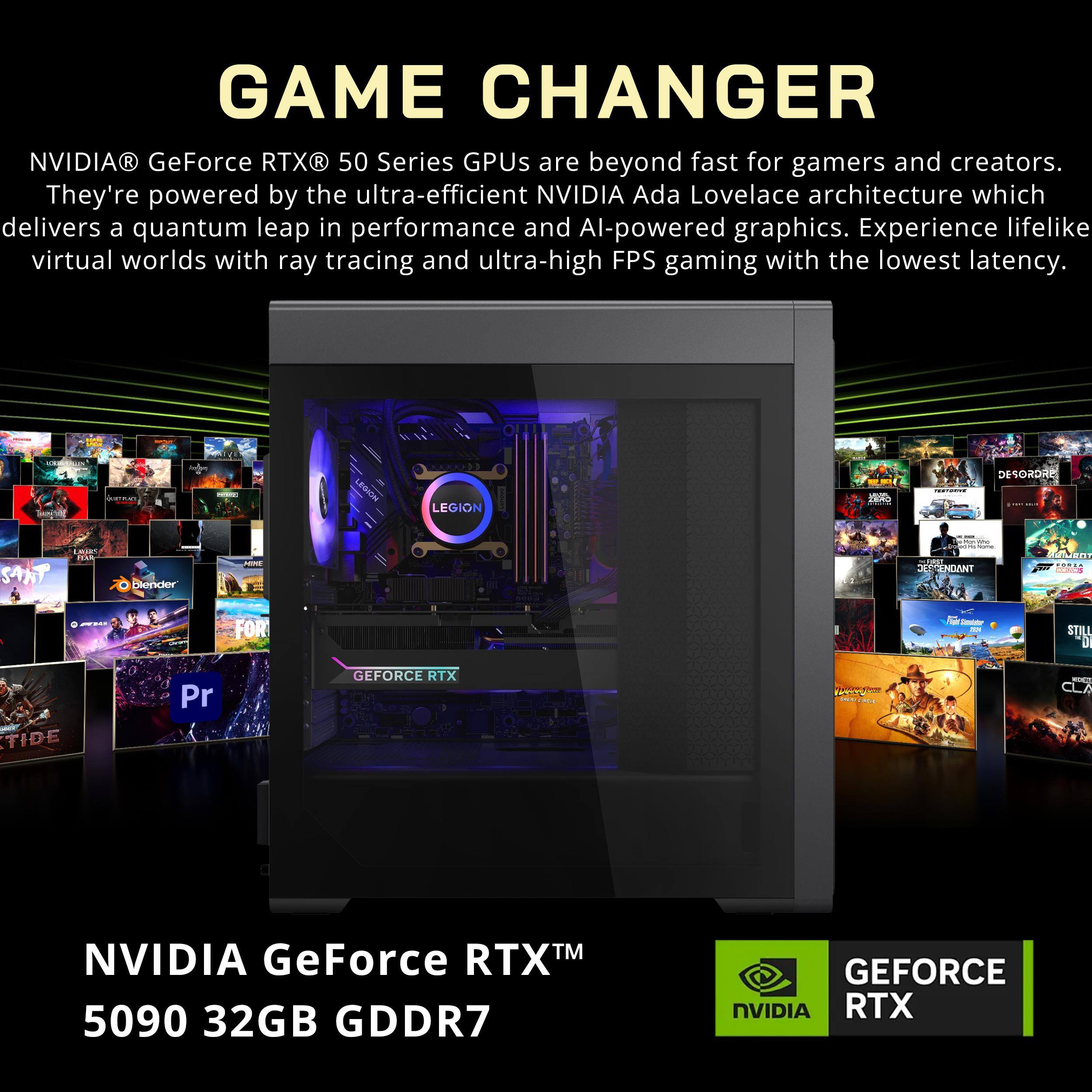 GAME CHANGER

NVIDIA® GeForce RTX® 50 Series GPUs are beyond fast for gamers and creators. They're powered by the ultra-efficient NVIDIA Ada Lovelace architecture which delivers a quantum leap in performance and AI-powered graphics. Experience lifelike virtual worlds with ray tracing and ultra-high FPS gaming with the lowest latency.

NVIDIA GeForce RTX™ 5090 32GB GDDR7