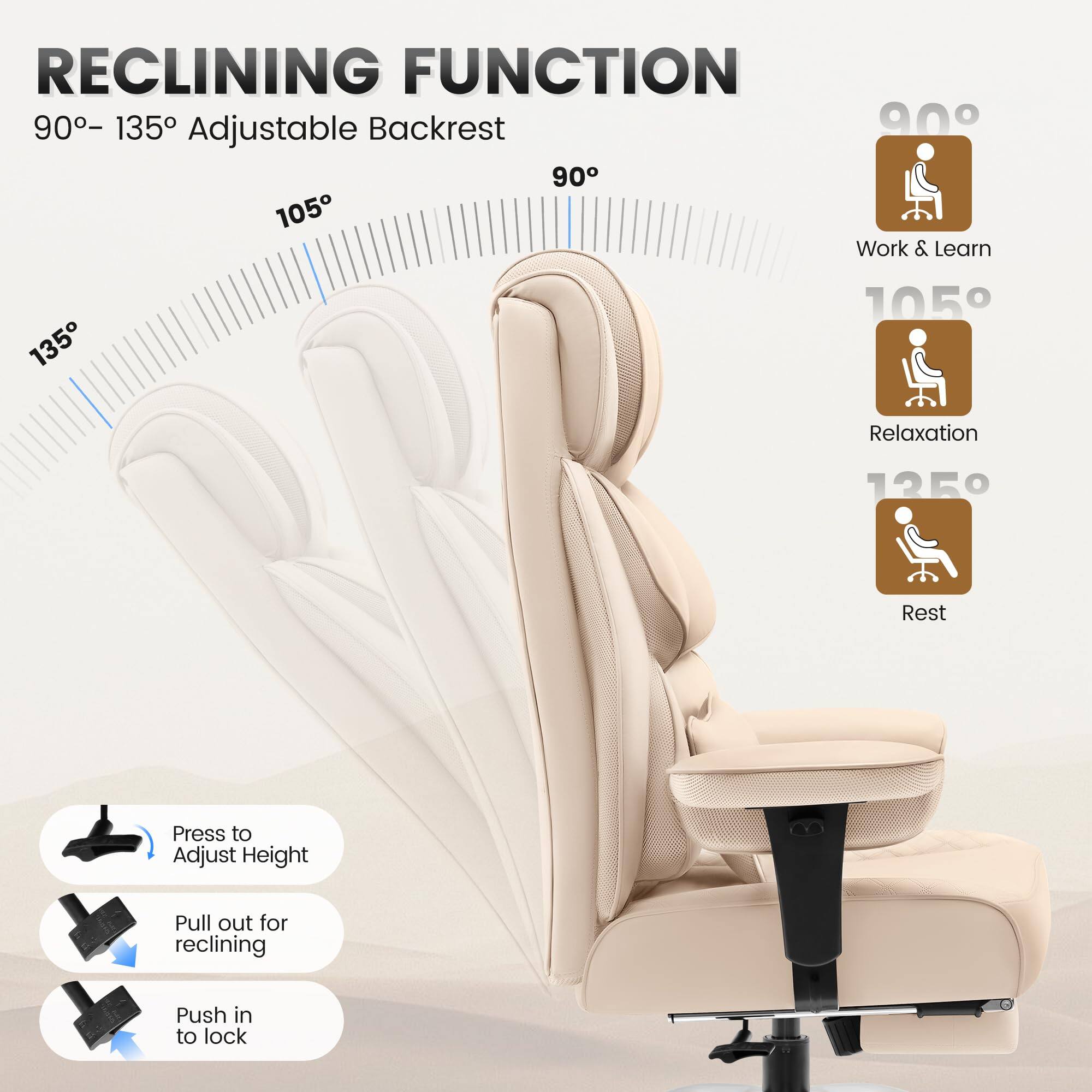 RECLINING FUNCTION  
90° – 135° Adjustable Backrest  

90°  
Work & Learn  

105°  
Relaxation  

135°  
Rest  

Press to Adjust Height  
Pull out for reclining  
Push in to lock
