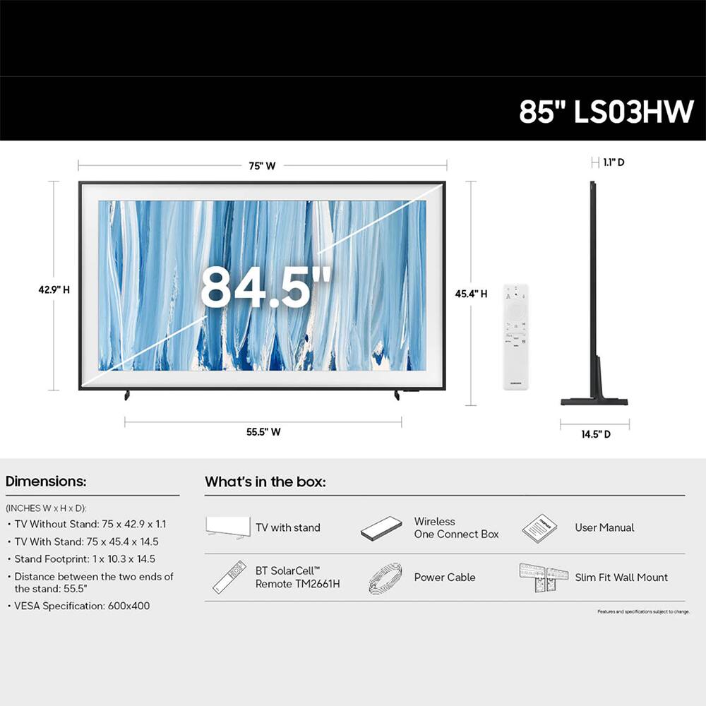 85" LS03HW

75" W
1.1" D
42.9" H
84.5"
45.4" H
55.5" W
14.5" D

Dimensions:
- TV Without Stand: 75" x 42.9" x 1.1"
- TV With Stand: 75" x 45.4" x 14.5"
- Stand Footprint: 1" x 10.3" x 14.5"
- Distance between the two ends of the stand: 55.5"
- VESA Specification: 600x400

What's in the box:
- TV with stand
- Wireless One Connect Box
- Power Cable
- User Manual
- Slim Fit Wall Mount
- BT SolarCell Remote TM2661H

Features and specifications subject to change