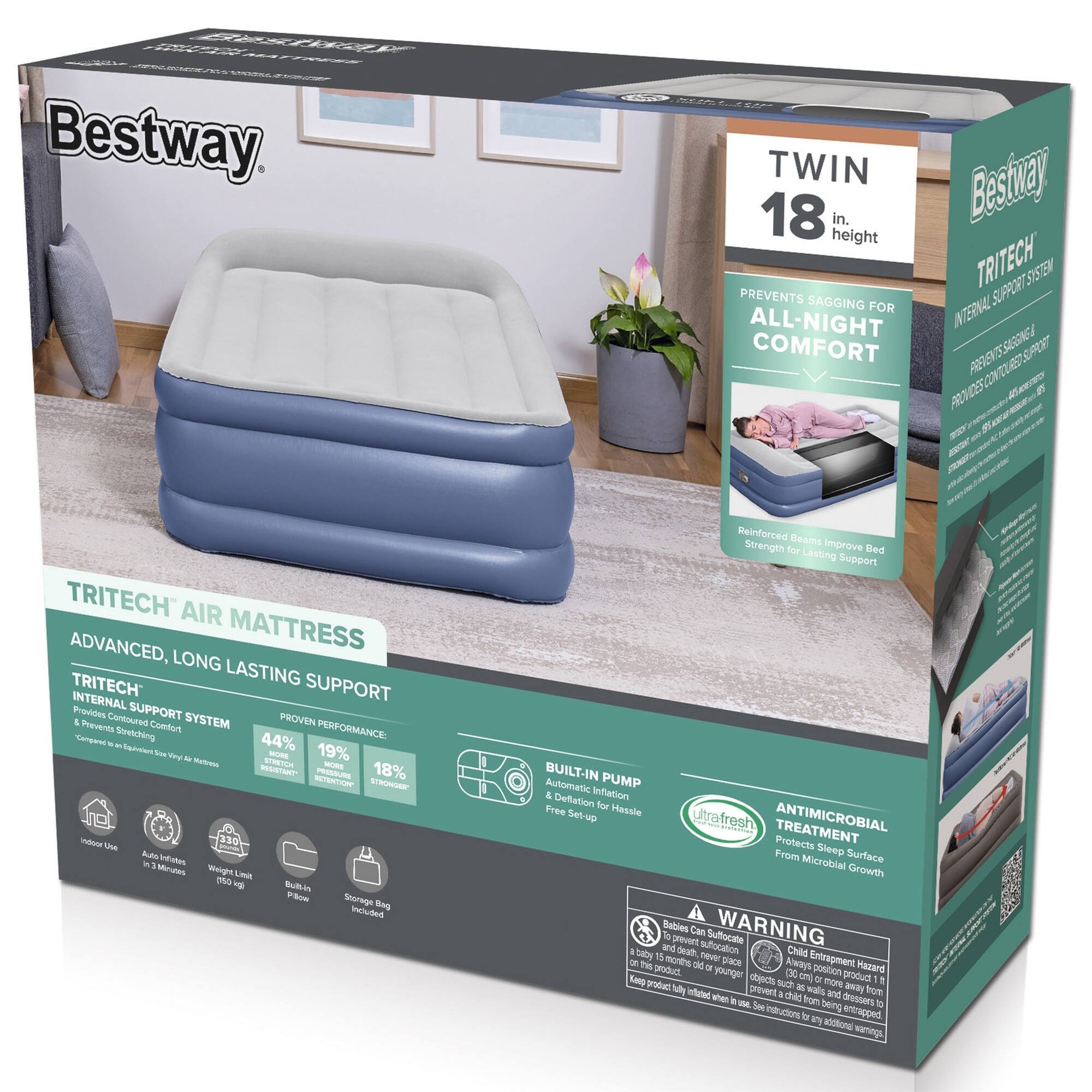 Bestway. TWIN 18 in. height TRITECH AIR MATTRESS

PREVENTS SAGGING FOR ALL-NIGHT COMFORT

TRITECH INTERNAL SUPPORT SYSTEM
PREVENTS SAGGING & PROVIDES CONTROLLED SUPPORT

ADVANCED, LONG LASTING SUPPORT

PROVEN PERFORMANCE:
- 44% MORE SUPPORT
- 19% MORE DURABILITY
- 18% MORE COMFORT

BUILT-IN PUMP
Automatic Inflation & Deflation for Hassle Free Setup

ANTIMICROBIAL TREATMENT
Protects From Sleep Surface Microbial Growth

WARNING
Babies Can Suffocate
Child Entrapment Hazard
Always keep the product fully inflated when in use. Never place a child under 15 months old on the product. Keep the product fully inflated when in use. Never place a child under 15 months old on the product.