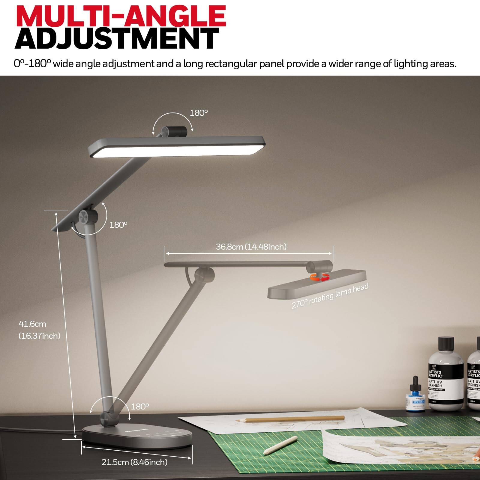 MULTI-ANGLE ADJUSTMENT  
0-180° wide angle adjustment and a long rectangular panel provide a wider range of lighting areas.  
180°  
180°  
36.8cm (14.48inch) lamp head  
270° rotating  
41.6cm (16.37inch)  
21.5cm (8.46inch)