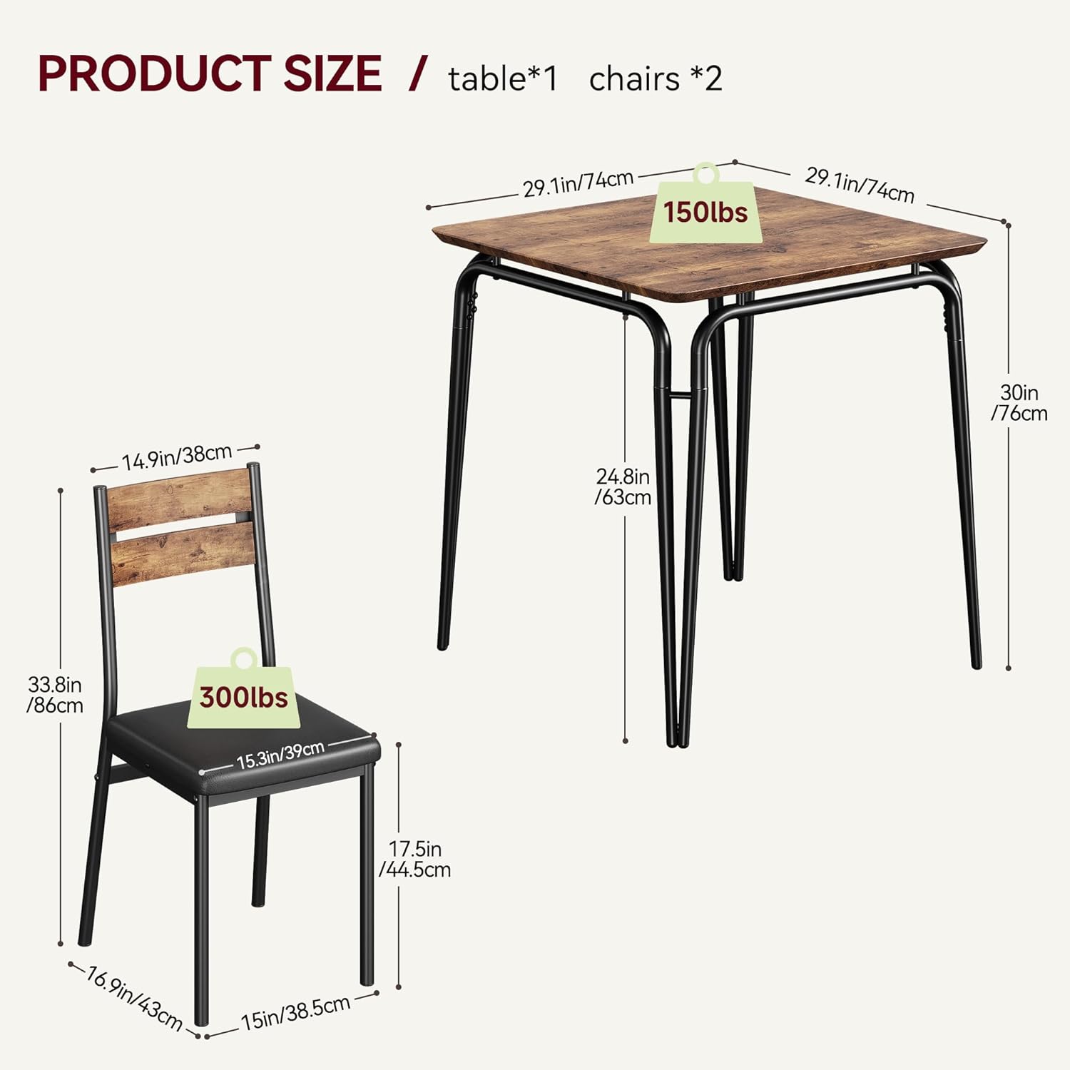 PRODUCT SIZE / table*1 chairs *2

- Table:
  - Length: 29.1in / 74cm
  - Width: 29.1in / 74cm
  - Height: 30in / 76cm
  - Weight Capacity: 150lbs

- Chairs:
  - Seat Height: 14.9in / 38cm
  - Seat Depth: 15.3in / 39cm
  - Seat Width: 17.5in / 44.5cm
  - Back Height: 33.8in / 86cm
  - Back Width: 16.9in / 43cm
  - Overall Height: 33.8in / 86cm
  - Weight Capacity: 300lbs