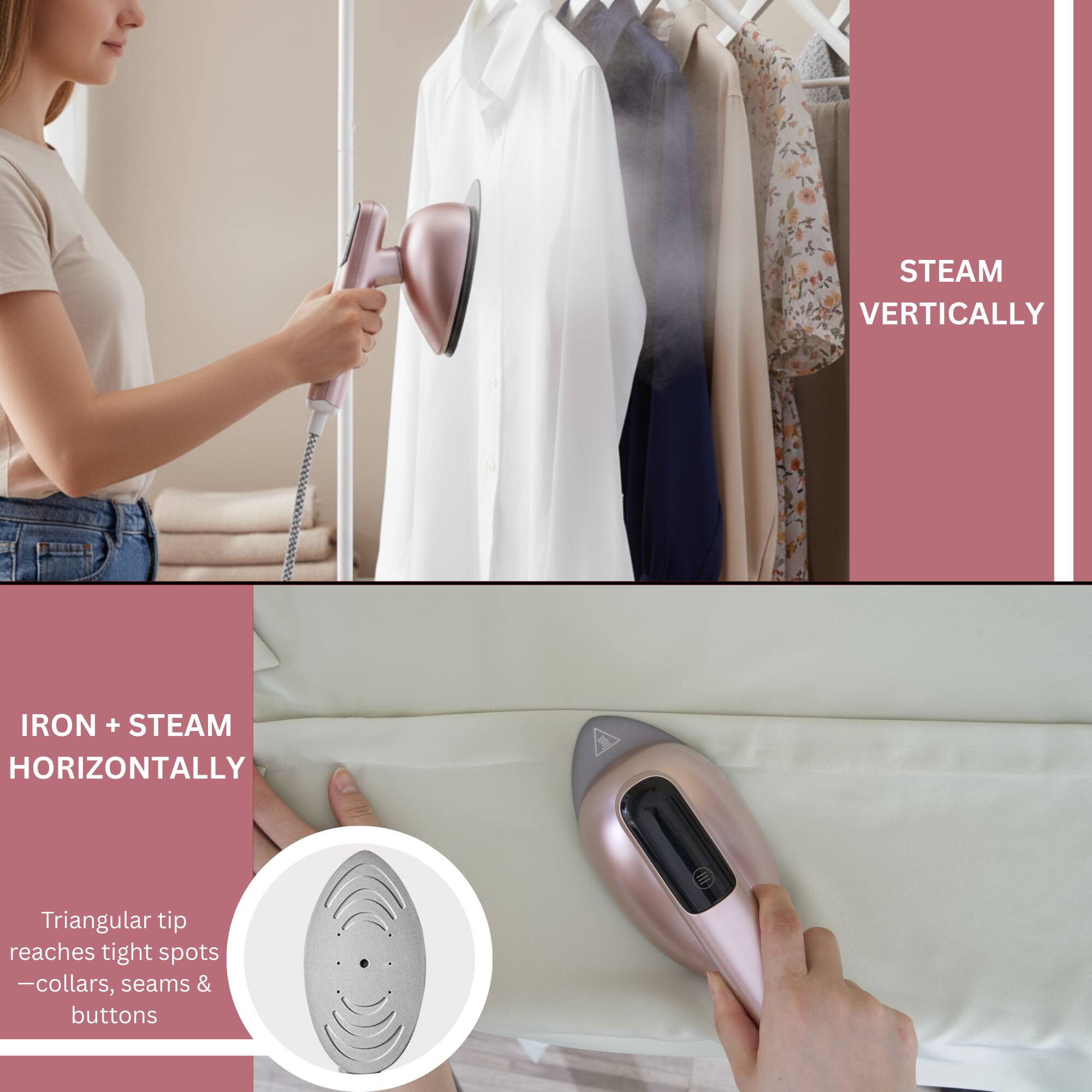 STEAM VERTICALLY

IRON + STEAM HORIZONTALLY

Triangular tip reaches tight spots - collars, seams & buttons