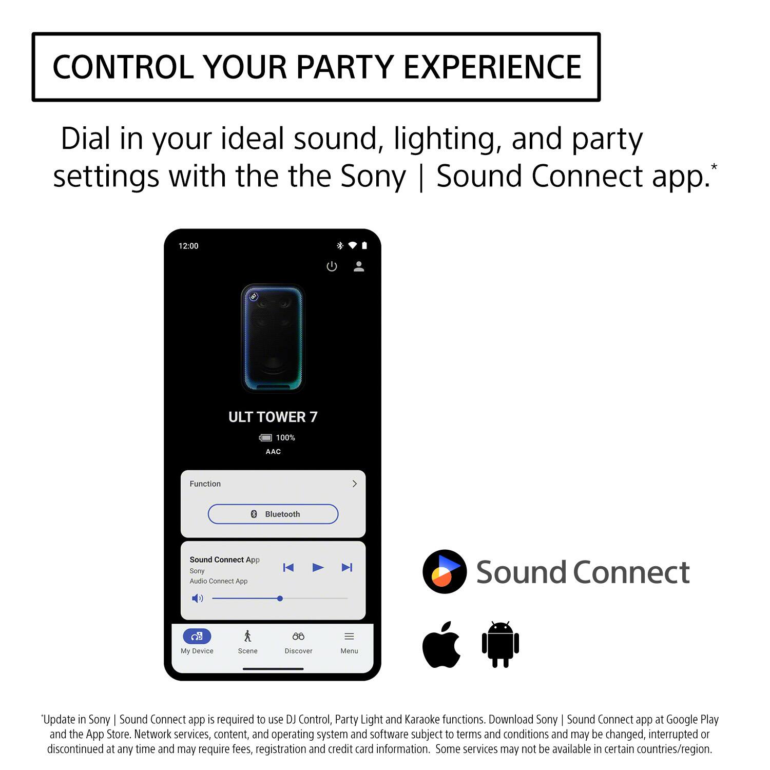 CONTROL YOUR PARTY EXPERIENCE

Dial in your ideal sound, lighting, and party settings with the Sony | Sound Connect app.*

12:00
ULT TOWER 7
100%
AAC
Function
Bluetooth
Sound Connect App
Sony Audio Connect App
My Device
Scene
Discover
Menu

*Update in Sony | Sound Connect app is required to use DJ Control, Party Light and Karaoke functions. Download Sony | Sound Connect app at Google Play and the App Store. Network services, content, and operating system and software subject to terms and conditions and may be changed, interrupted or discontinued at any time and may require fees, registration and credit card information. Some services may not be available in certain countries/region.