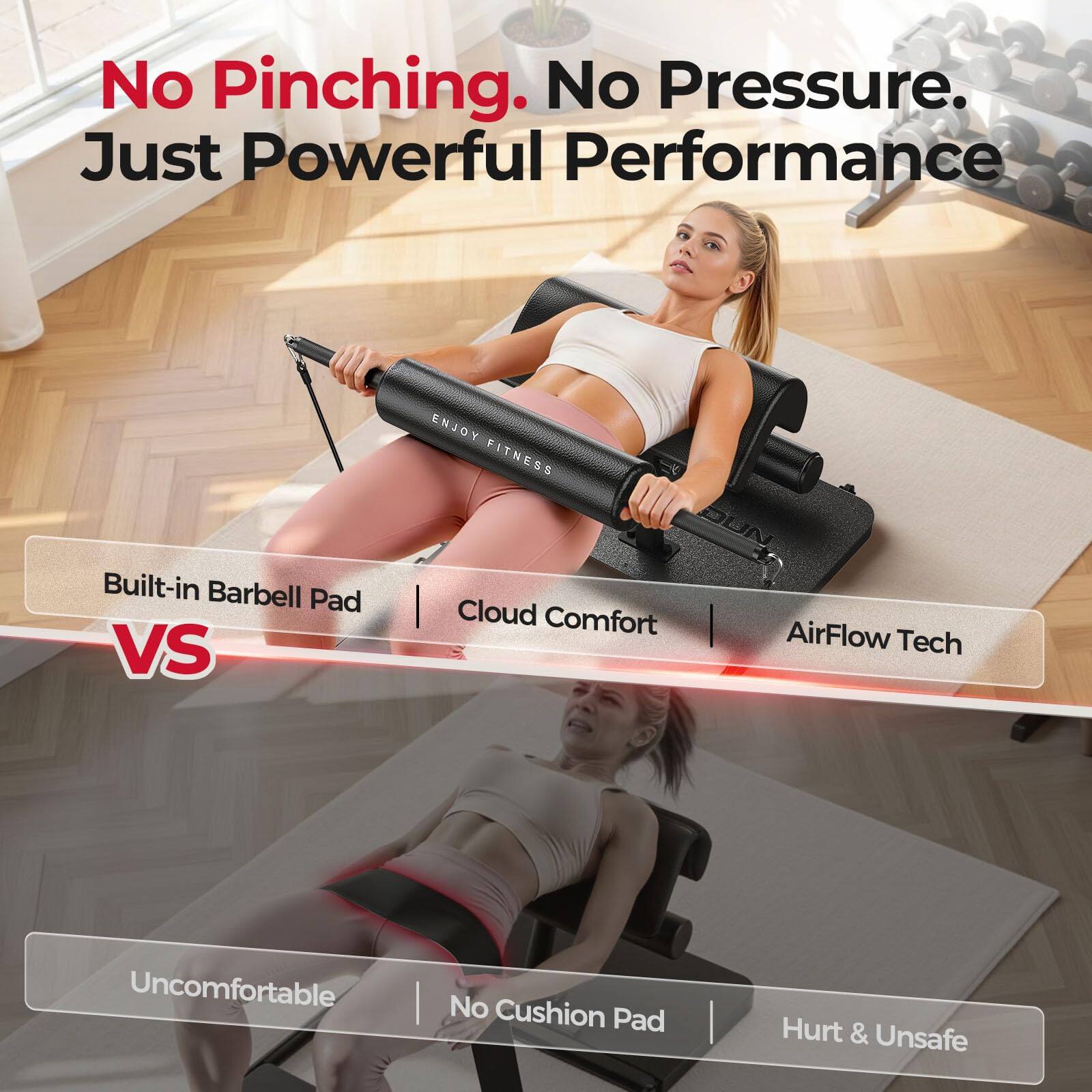 No Pinching. No Pressure. Just Powerful Performance

ENJOY FITNESS

Built-in Barbell Pad | Cloud Comfort | AirFlow Tech

VS

Uncomfortable | No Cushion Pad | Hurt & Unsafe
