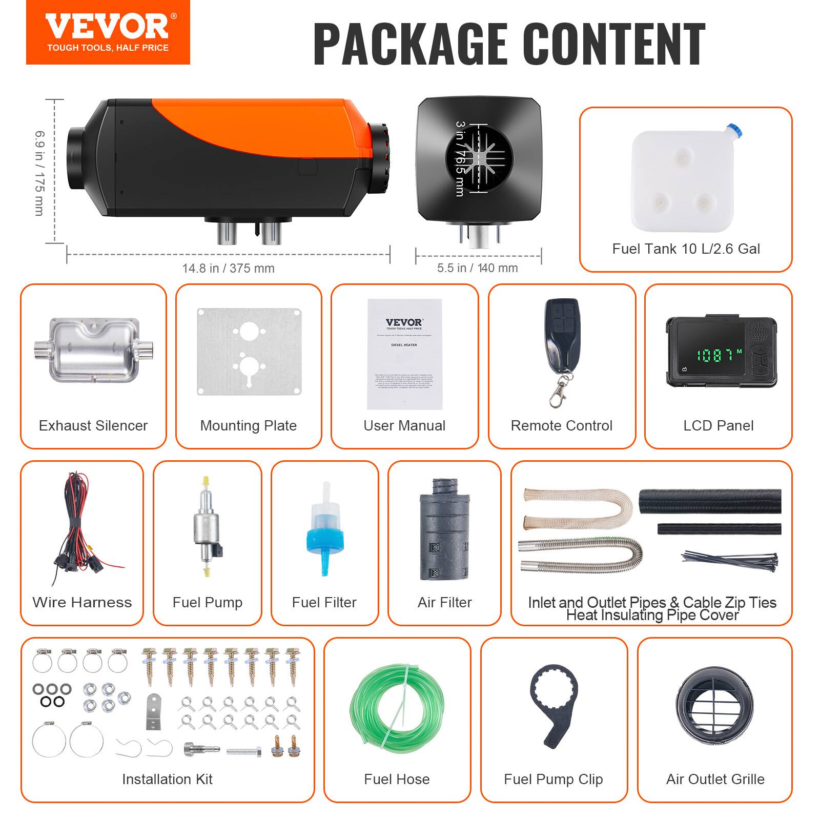 VEVOR TOUGH TOOLS, HALF PRICE

PACKAGE CONTENT

6.9 in / 175 mm
14.8 in / 375 mm
3 in / 91.94 mm
5.5 in / 140 mm

Fuel Tank 10 L/2.6 Gal

VEVOR

Exhaust Silencer
Mounting Plate
User Manual
Remote Control
LCD Panel
Wire Harness
Fuel Pump
Fuel Filter
Air Filter
Inlet and Outlet Pipes & Cable Zip Ties Heat Insulating Pipe Cover
CC Installation Kit
Fuel Hose
Fuel Pump Clip
Air Outlet Grille