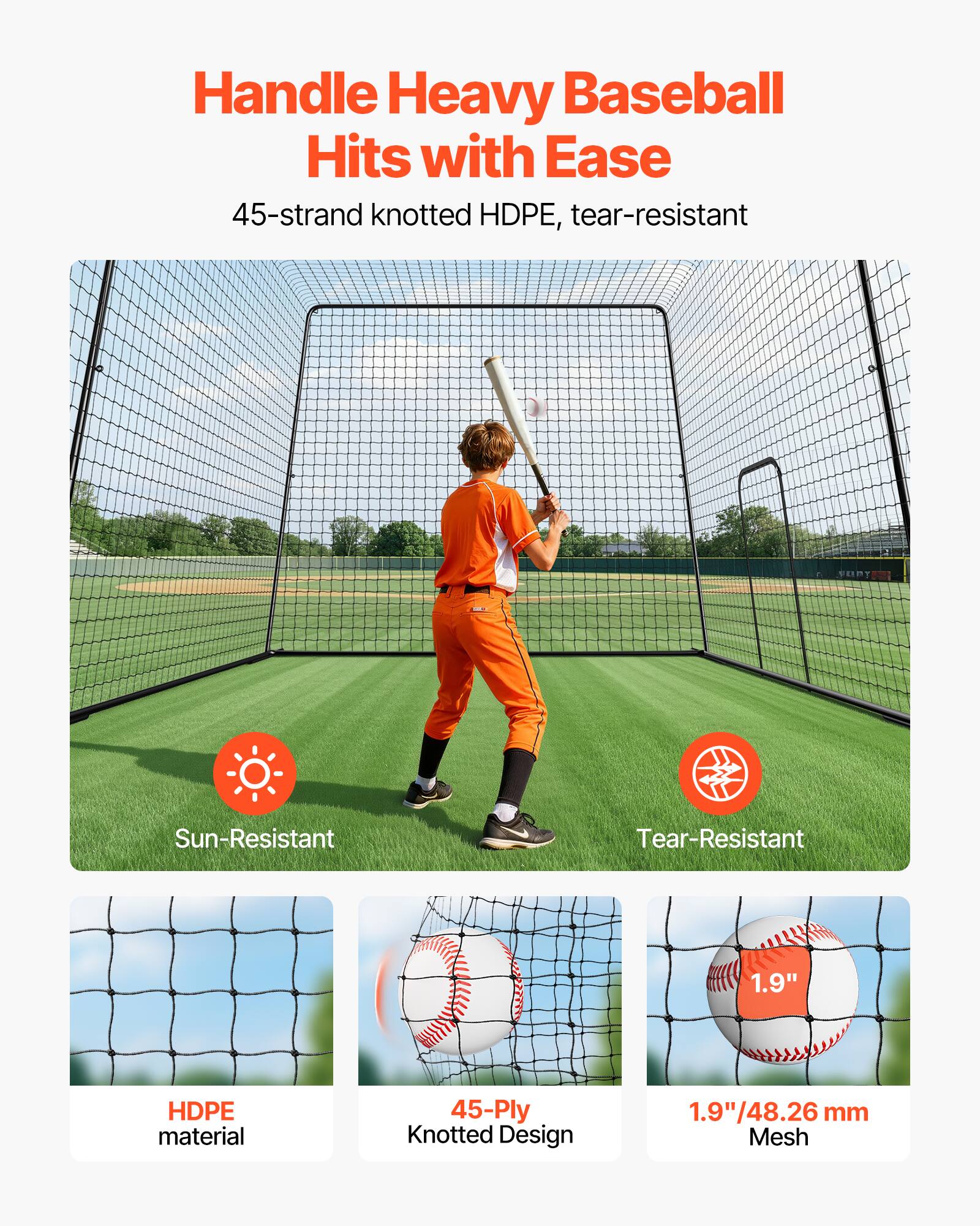 Handle Heavy Baseball Hits with Ease

45-strand knotted HDPE, tear-resistant

Sun-Resistant

Tear-Resistant

HDPE material

45-Ply Knotted Design

1.9" / 48.26 mm Mesh